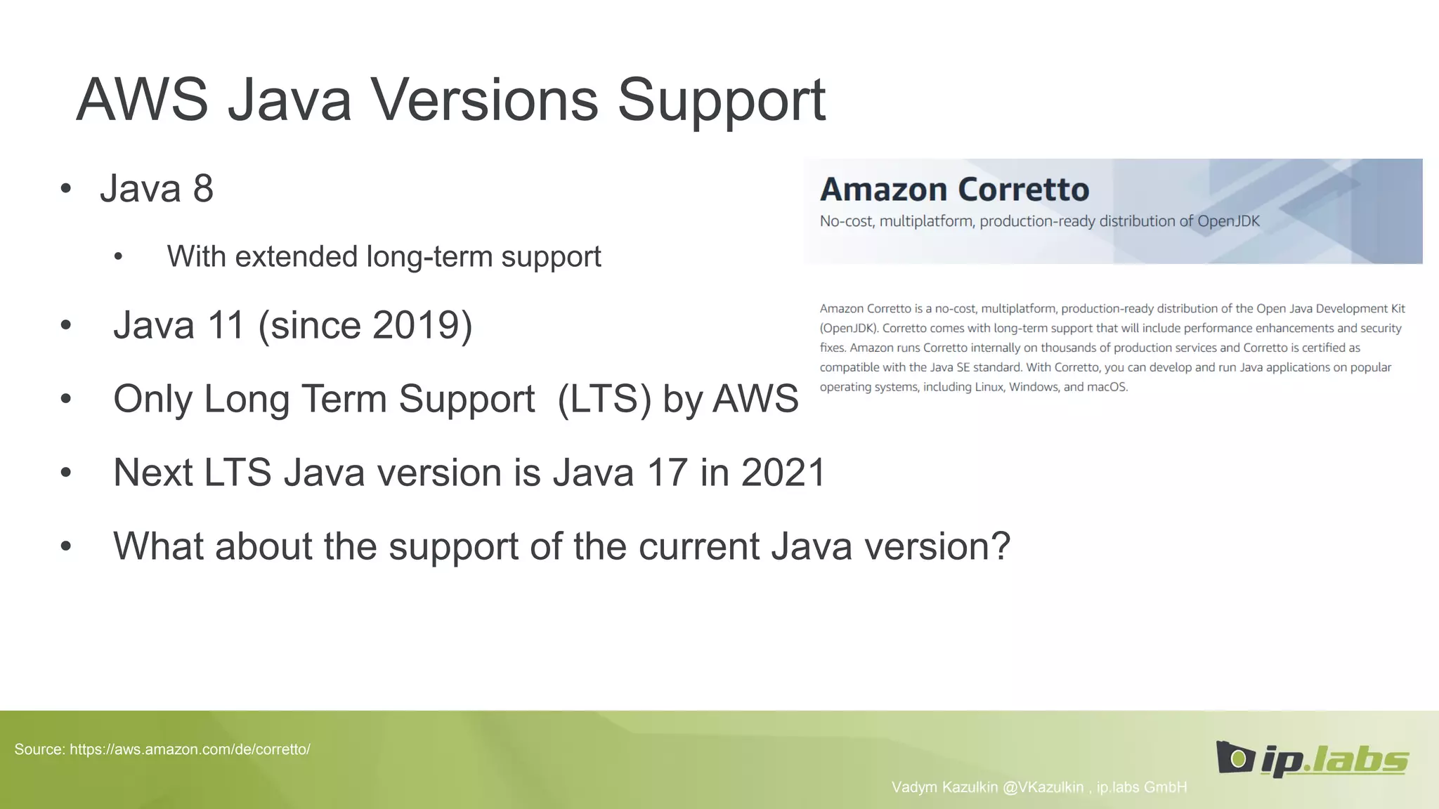 AWS Java Versions Support
• Java 8
• With extended long-term support
• Java 11 (since 2019)
• Only Long Term Support (LTS) by AWS
• Next LTS Java version is Java 17 in 2021
• What about the support of the current Java version?
Vadym Kazulkin @VKazulkin , ip.labs GmbH
Source: https://aws.amazon.com/de/corretto/
 