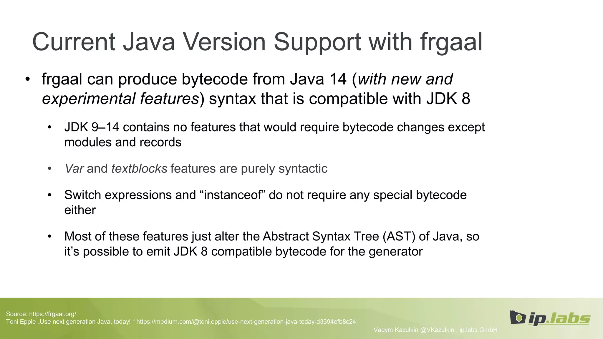 Current Java Version Support with frgaal
• frgaal can produce bytecode from Java 14 (with new and
experimental features) syntax that is compatible with JDK 8
• JDK 9–14 contains no features that would require bytecode changes except
modules and records
• Var and textblocks features are purely syntactic
• Switch expressions and “instanceof” do not require any special bytecode
either
• Most of these features just alter the Abstract Syntax Tree (AST) of Java, so
it’s possible to emit JDK 8 compatible bytecode for the generator
Vadym Kazulkin @VKazulkin , ip.labs GmbH
Source: https://frgaal.org/
Toni Epple „Use next generation Java, today! “ https://medium.com/@toni.epple/use-next-generation-java-today-d3394efb8c24
 