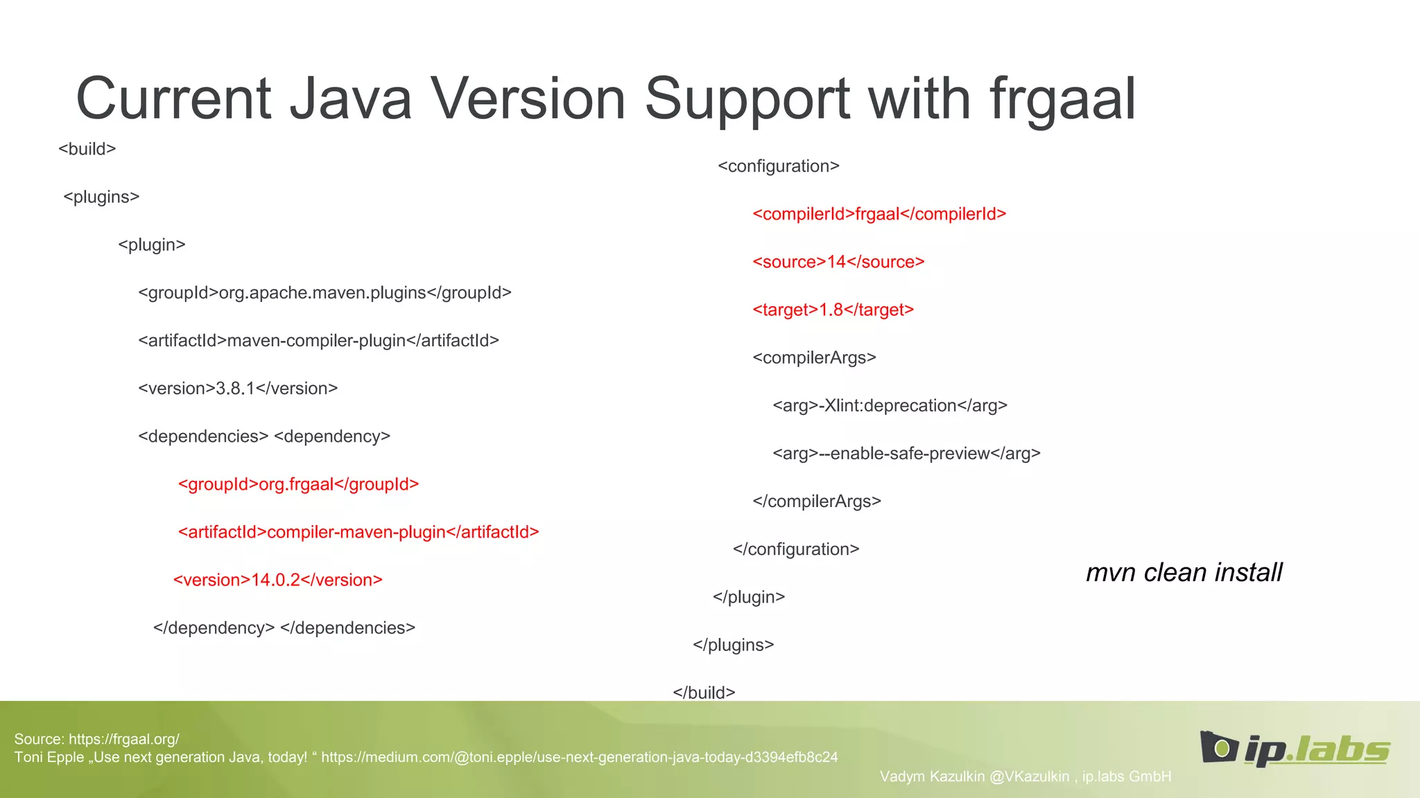 Current Java Version Support with frgaal
<build>
<plugins>
<plugin>
<groupId>org.apache.maven.plugins</groupId>
<artifactId>maven-compiler-plugin</artifactId>
<version>3.8.1</version>
<dependencies> <dependency>
<groupId>org.frgaal</groupId>
<artifactId>compiler-maven-plugin</artifactId>
<version>14.0.2</version>
</dependency> </dependencies>
Vadym Kazulkin @VKazulkin , ip.labs GmbH
<configuration>
<compilerId>frgaal</compilerId>
<source>14</source>
<target>1.8</target>
<compilerArgs>
<arg>-Xlint:deprecation</arg>
<arg>--enable-safe-preview</arg>
</compilerArgs>
</configuration>
</plugin>
</plugins>
</build>
Source: https://frgaal.org/
Toni Epple „Use next generation Java, today! “ https://medium.com/@toni.epple/use-next-generation-java-today-d3394efb8c24
mvn clean install
 