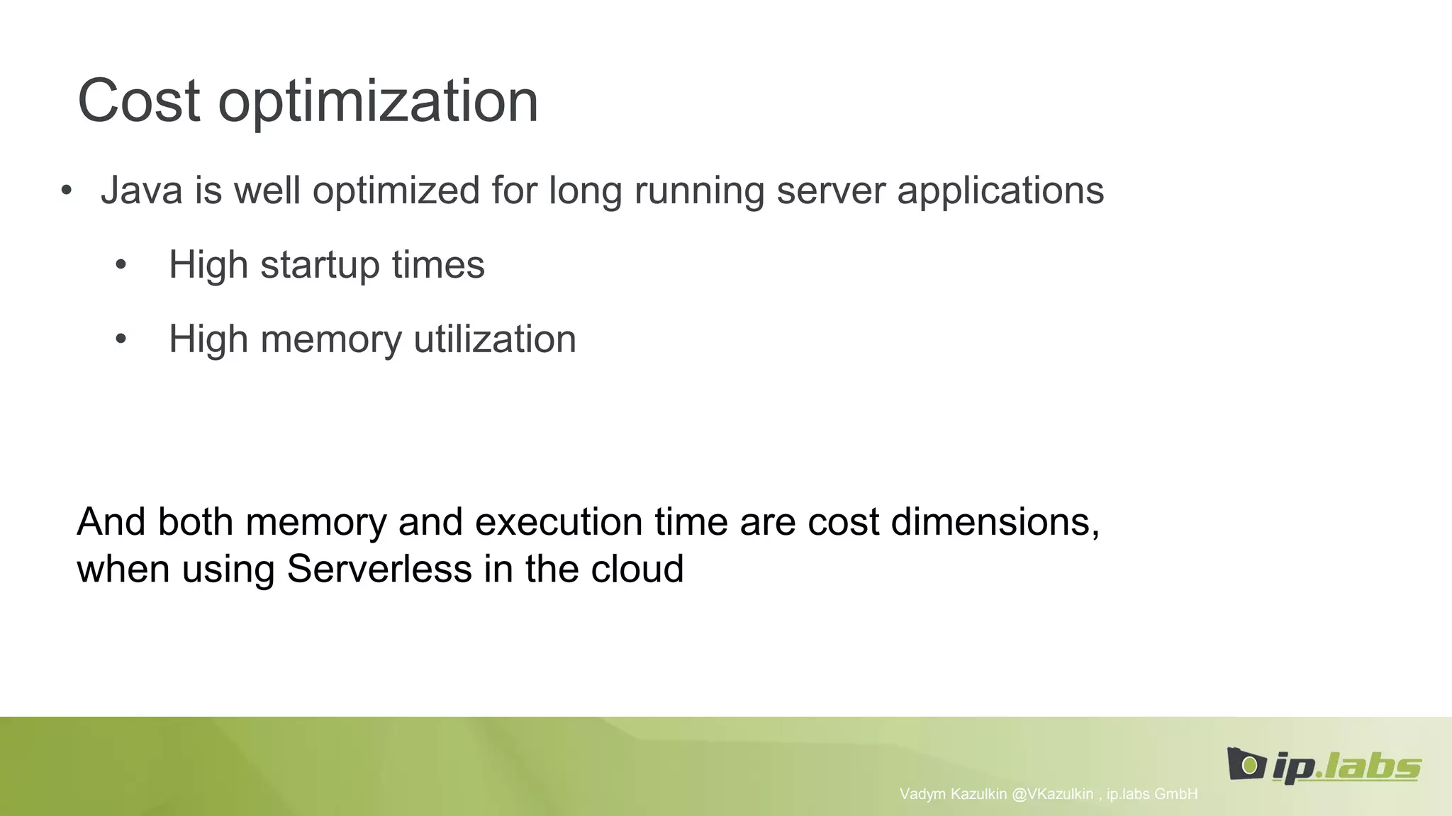 Cost optimization
• Java is well optimized for long running server applications
• High startup times
• High memory utilization
Vadym Kazulkin @VKazulkin , ip.labs GmbH
And both memory and execution time are cost dimensions,
when using Serverless in the cloud
 