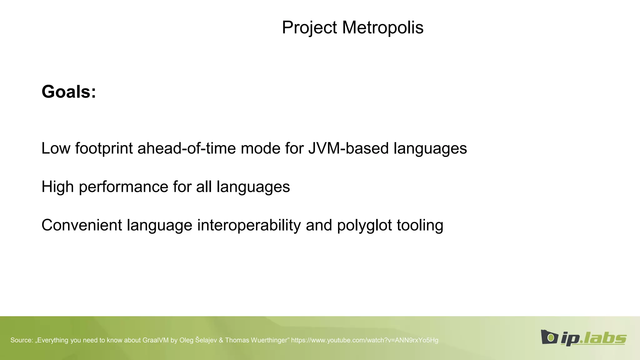 Project Metropolis
Goals:
Low footprint ahead-of-time mode for JVM-based languages
High performance for all languages
Convenient language interoperability and polyglot tooling
Source: „Everything you need to know about GraalVM by Oleg Šelajev & Thomas Wuerthinger” https://www.youtube.com/watch?v=ANN9rxYo5Hg
 