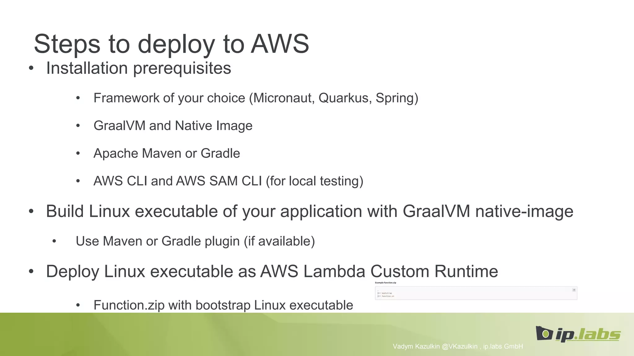 Steps to deploy to AWS
• Installation prerequisites
• Framework of your choice (Micronaut, Quarkus, Spring)
• GraalVM and Native Image
• Apache Maven or Gradle
• AWS CLI and AWS SAM CLI (for local testing)
• Build Linux executable of your application with GraalVM native-image
• Use Maven or Gradle plugin (if available)
• Deploy Linux executable as AWS Lambda Custom Runtime
• Function.zip with bootstrap Linux executable
Vadym Kazulkin @VKazulkin , ip.labs GmbH
 