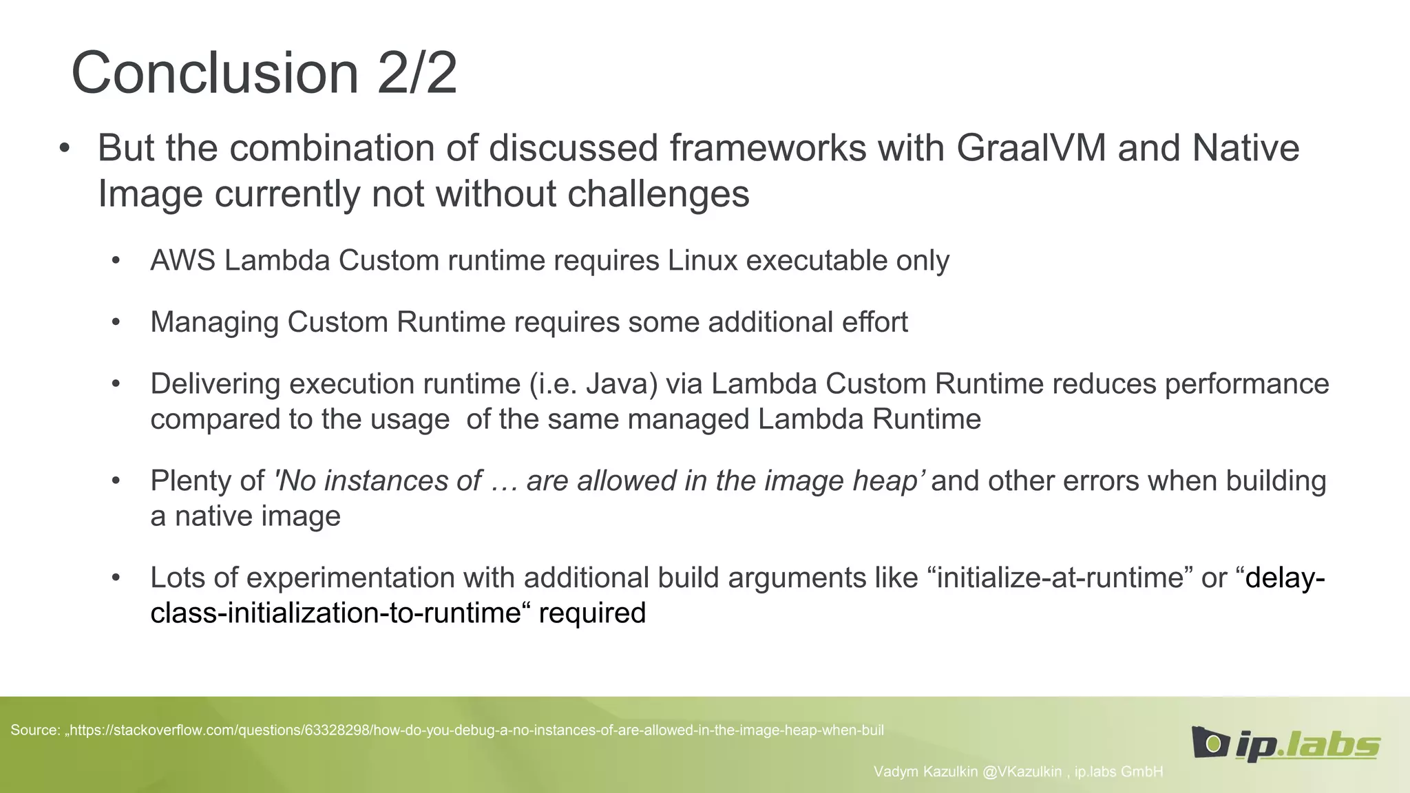 Conclusion 2/2
• But the combination of discussed frameworks with GraalVM and Native
Image currently not without challenges
• AWS Lambda Custom runtime requires Linux executable only
• Managing Custom Runtime requires some additional effort
• Delivering execution runtime (i.e. Java) via Lambda Custom Runtime reduces performance
compared to the usage of the same managed Lambda Runtime
• Plenty of 'No instances of … are allowed in the image heap’ and other errors when building
a native image
• Lots of experimentation with additional build arguments like “initialize-at-runtime” or “delay-
class-initialization-to-runtime“ required
Vadym Kazulkin @VKazulkin , ip.labs GmbH
Source: „https://stackoverflow.com/questions/63328298/how-do-you-debug-a-no-instances-of-are-allowed-in-the-image-heap-when-buil
 
