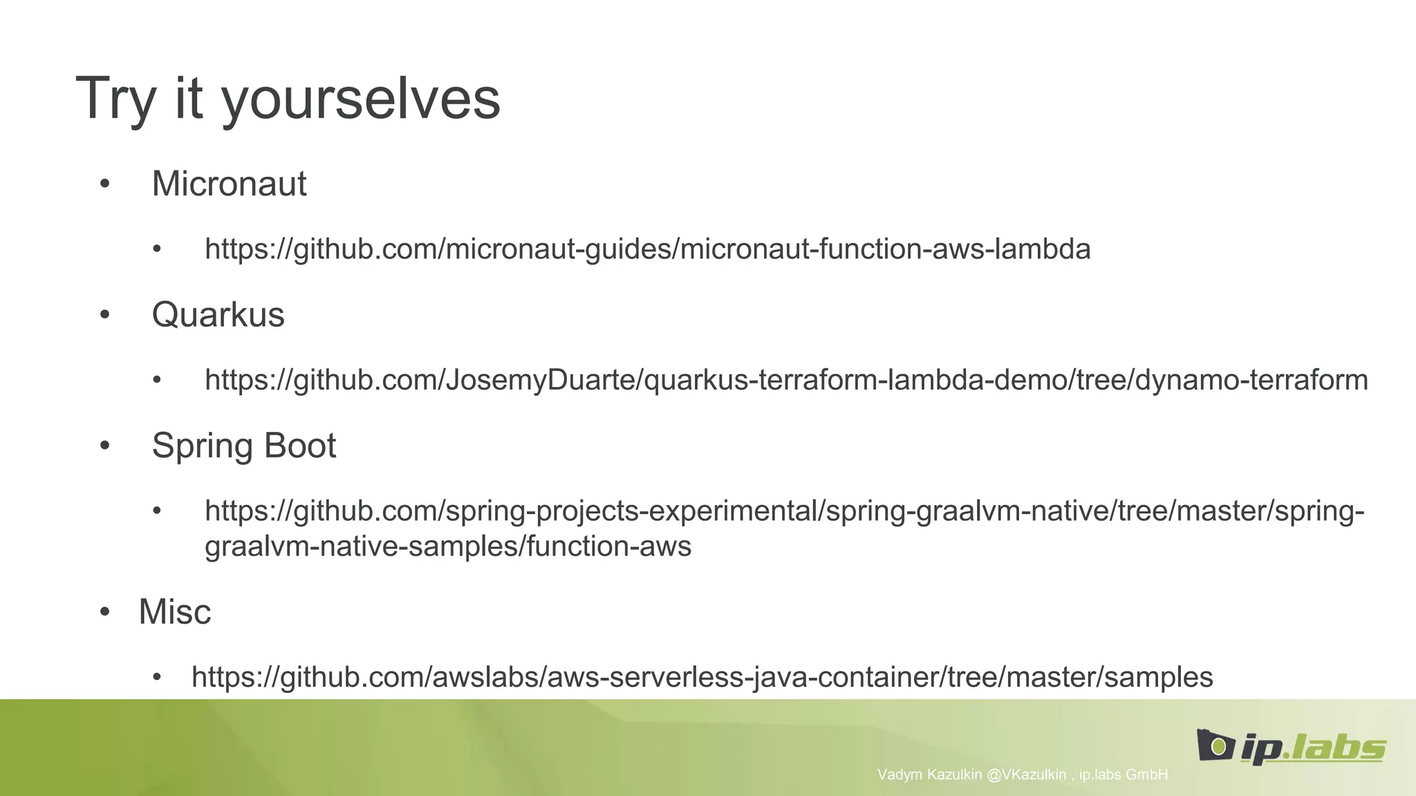 Try it yourselves
• Micronaut
• https://github.com/micronaut-guides/micronaut-function-aws-lambda
• Quarkus
• https://github.com/JosemyDuarte/quarkus-terraform-lambda-demo/tree/dynamo-terraform
• Spring Boot
• https://github.com/spring-projects-experimental/spring-graalvm-native/tree/master/spring-
graalvm-native-samples/function-aws
• Misc
• https://github.com/awslabs/aws-serverless-java-container/tree/master/samples
Vadym Kazulkin @VKazulkin , ip.labs GmbH
 