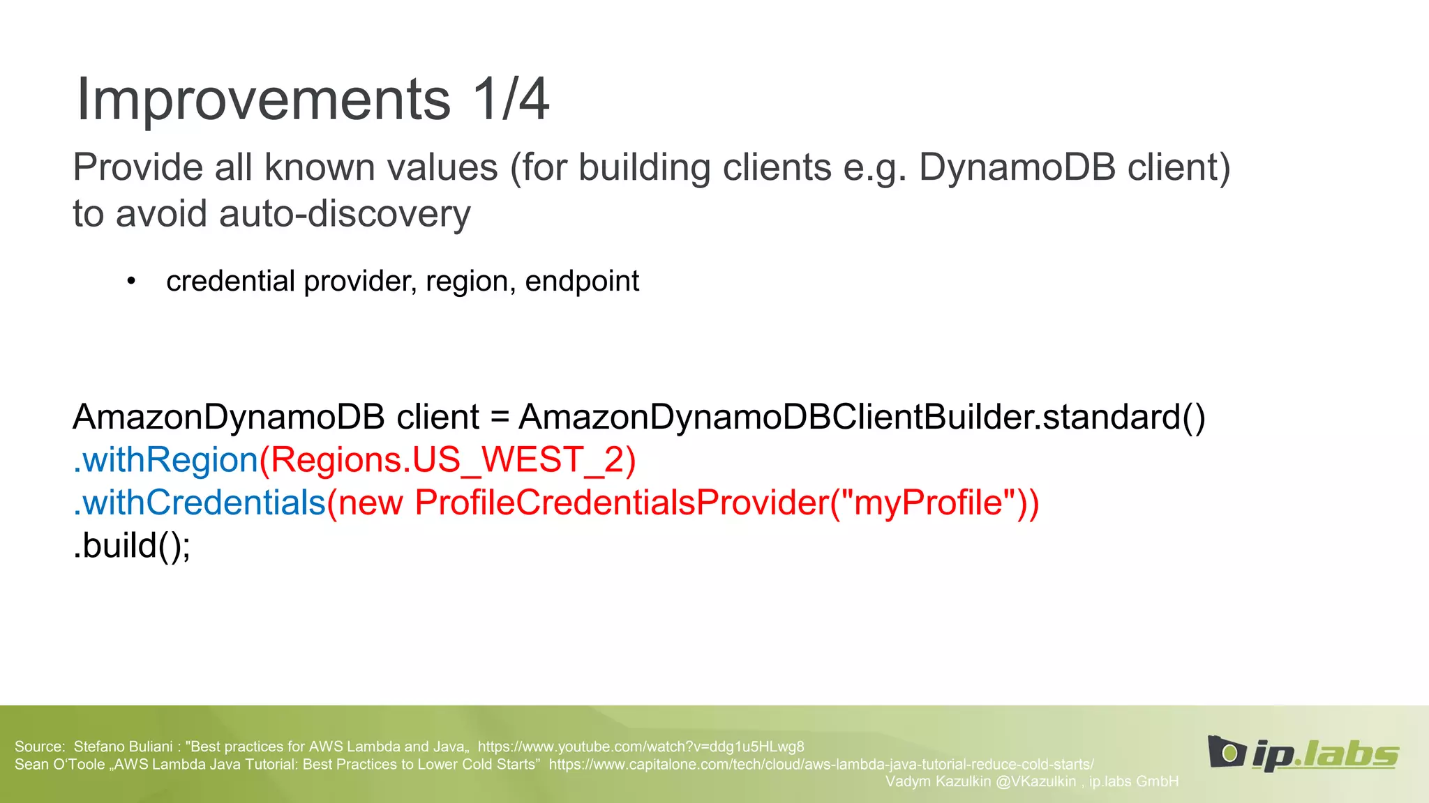 Improvements 1/4
Provide all known values (for building clients e.g. DynamoDB client)
to avoid auto-discovery
• credential provider, region, endpoint
AmazonDynamoDB client = AmazonDynamoDBClientBuilder.standard()
.withRegion(Regions.US_WEST_2)
.withCredentials(new ProfileCredentialsProvider("myProfile"))
.build();
Vadym Kazulkin @VKazulkin , ip.labs GmbH
Source: Stefano Buliani : "Best practices for AWS Lambda and Java„ https://www.youtube.com/watch?v=ddg1u5HLwg8
Sean O‘Toole „AWS Lambda Java Tutorial: Best Practices to Lower Cold Starts” https://www.capitalone.com/tech/cloud/aws-lambda-java-tutorial-reduce-cold-starts/
 