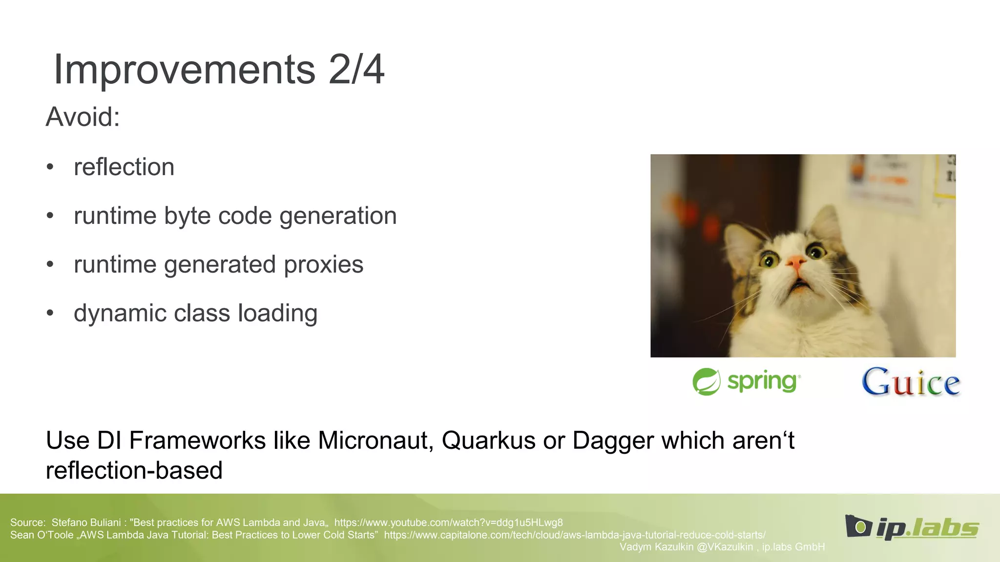 Improvements 2/4
Avoid:
• reflection
• runtime byte code generation
• runtime generated proxies
• dynamic class loading
Use DI Frameworks like Micronaut, Quarkus or Dagger which aren‘t
reflection-based
Vadym Kazulkin @VKazulkin , ip.labs GmbH
Source: Stefano Buliani : "Best practices for AWS Lambda and Java„ https://www.youtube.com/watch?v=ddg1u5HLwg8
Sean O‘Toole „AWS Lambda Java Tutorial: Best Practices to Lower Cold Starts” https://www.capitalone.com/tech/cloud/aws-lambda-java-tutorial-reduce-cold-starts/
 