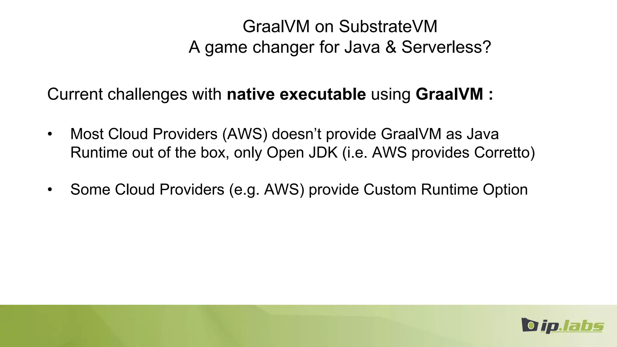 GraalVM on SubstrateVM
A game changer for Java & Serverless?
Current challenges with native executable using GraalVM :
• Most Cloud Providers (AWS) doesn’t provide GraalVM as Java
Runtime out of the box, only Open JDK (i.e. AWS provides Corretto)
• Some Cloud Providers (e.g. AWS) provide Custom Runtime Option
 