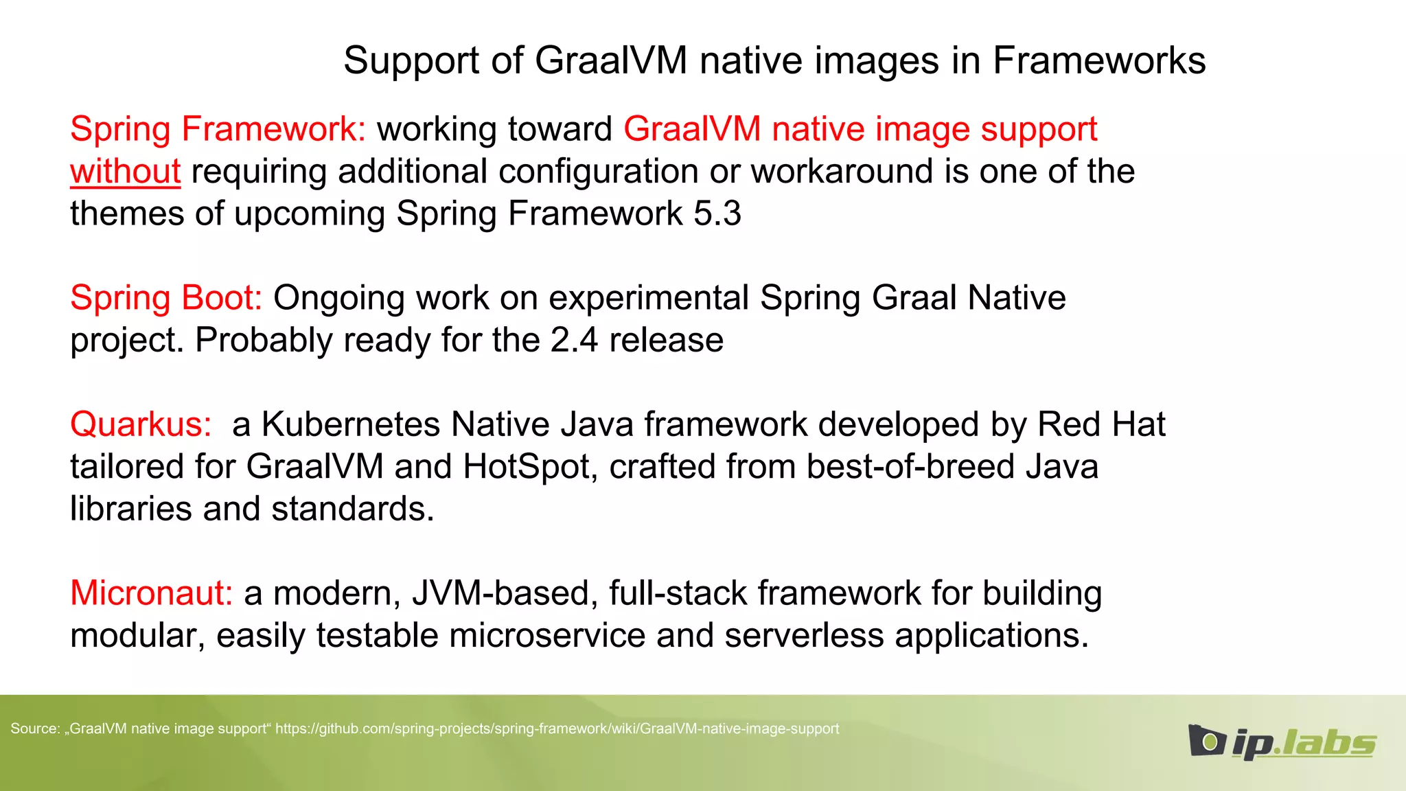 Support of GraalVM native images in Frameworks
Spring Framework: working toward GraalVM native image support
without requiring additional configuration or workaround is one of the
themes of upcoming Spring Framework 5.3
Spring Boot: Ongoing work on experimental Spring Graal Native
project. Probably ready for the 2.4 release
Quarkus: a Kubernetes Native Java framework developed by Red Hat
tailored for GraalVM and HotSpot, crafted from best-of-breed Java
libraries and standards.
Micronaut: a modern, JVM-based, full-stack framework for building
modular, easily testable microservice and serverless applications.
Source: „GraalVM native image support“ https://github.com/spring-projects/spring-framework/wiki/GraalVM-native-image-support
 