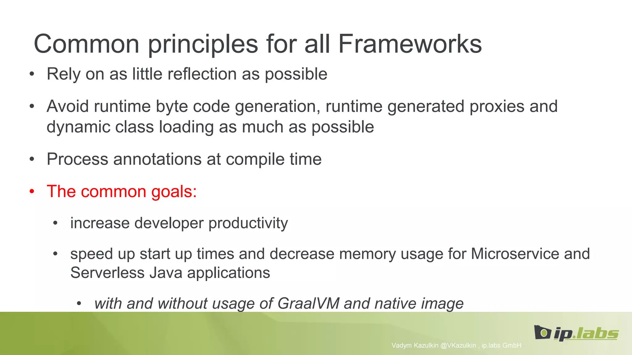Common principles for all Frameworks
• Rely on as little reflection as possible
• Avoid runtime byte code generation, runtime generated proxies and
dynamic class loading as much as possible
• Process annotations at compile time
• The common goals:
• increase developer productivity
• speed up start up times and decrease memory usage for Microservice and
Serverless Java applications
• with and without usage of GraalVM and native image
Vadym Kazulkin @VKazulkin , ip.labs GmbH
 