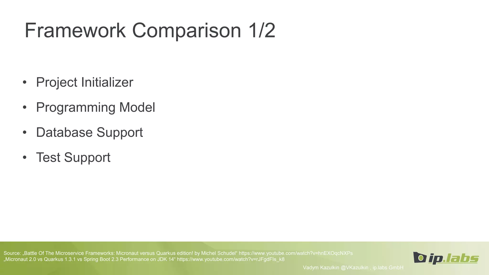 Framework Comparison 1/2
• Project Initializer
• Programming Model
• Database Support
• Test Support
Vadym Kazulkin @VKazulkin , ip.labs GmbH
Source: „Battle Of The Microservice Frameworks: Micronaut versus Quarkus edition! by Michel Schudel“ https://www.youtube.com/watch?v=hnEXOqcNXPs
„Micronaut 2.0 vs Quarkus 1.3.1 vs Spring Boot 2.3 Performance on JDK 14“ https://www.youtube.com/watch?v=rJFgdFIs_k8
 