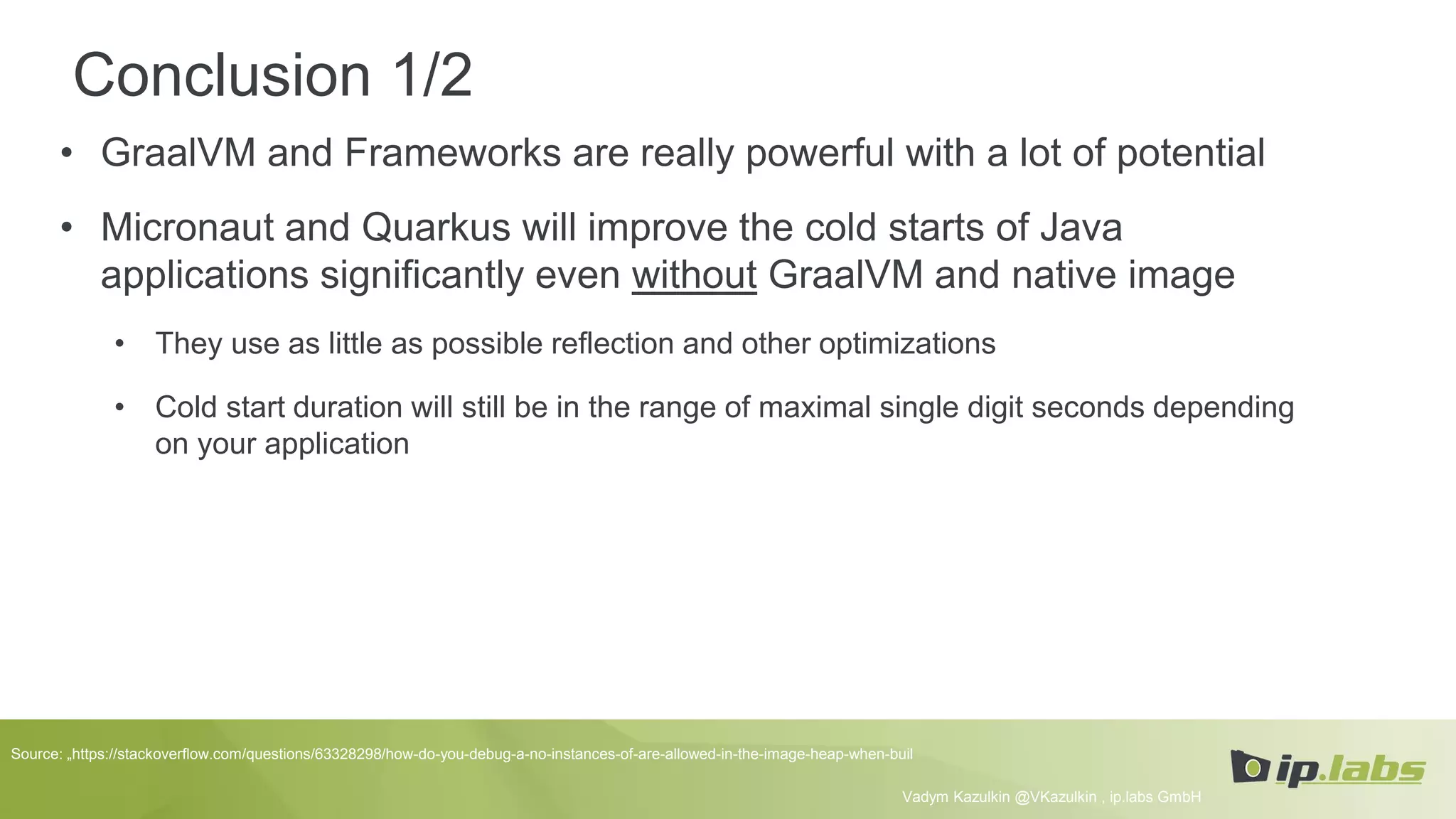 Conclusion 1/2
• GraalVM and Frameworks are really powerful with a lot of potential
• Micronaut and Quarkus will improve the cold starts of Java
applications significantly even without GraalVM and native image
• They use as little as possible reflection and other optimizations
• Cold start duration will still be in the range of maximal single digit seconds depending
on your application
Vadym Kazulkin @VKazulkin , ip.labs GmbH
Source: „https://stackoverflow.com/questions/63328298/how-do-you-debug-a-no-instances-of-are-allowed-in-the-image-heap-when-buil
 