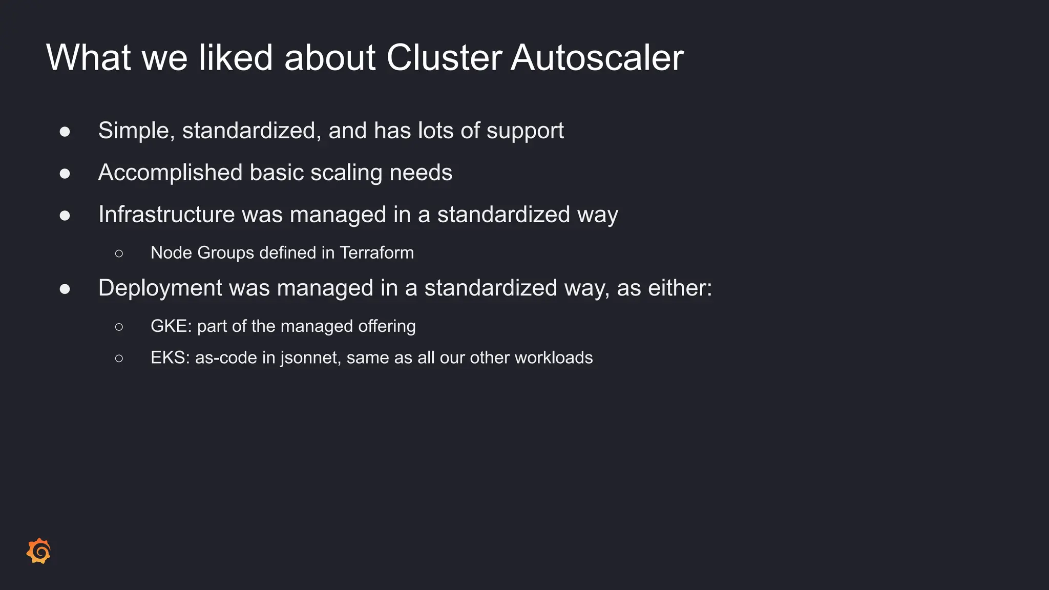 What we liked about Cluster Autoscaler
● Simple, standardized, and has lots of support
● Accomplished basic scaling needs
● Infrastructure was managed in a standardized way
○ Node Groups defined in Terraform
● Deployment was managed in a standardized way, as either:
○ GKE: part of the managed offering
○ EKS: as-code in jsonnet, same as all our other workloads
 