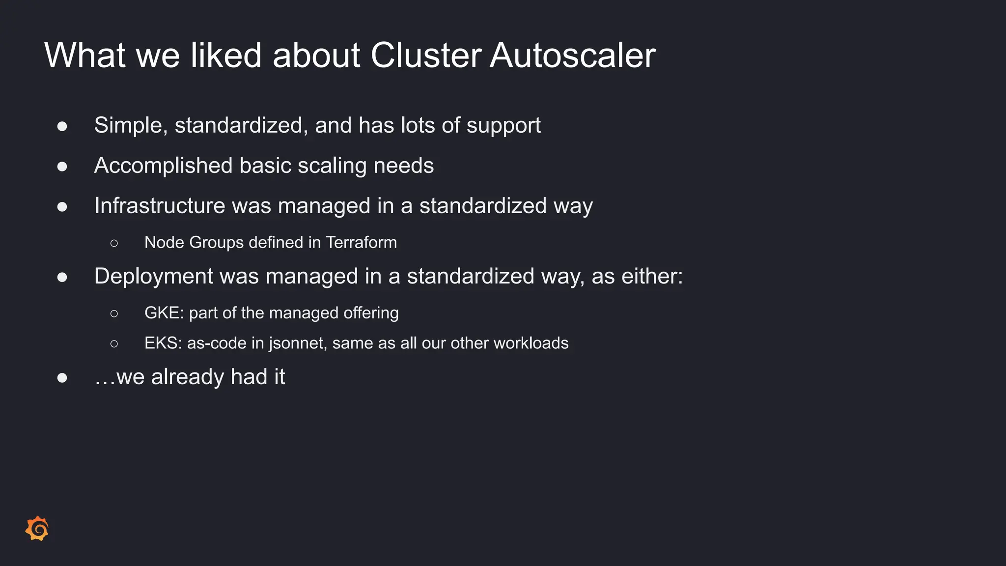 What we liked about Cluster Autoscaler
● Simple, standardized, and has lots of support
● Accomplished basic scaling needs
● Infrastructure was managed in a standardized way
○ Node Groups defined in Terraform
● Deployment was managed in a standardized way, as either:
○ GKE: part of the managed offering
○ EKS: as-code in jsonnet, same as all our other workloads
● …we already had it
 