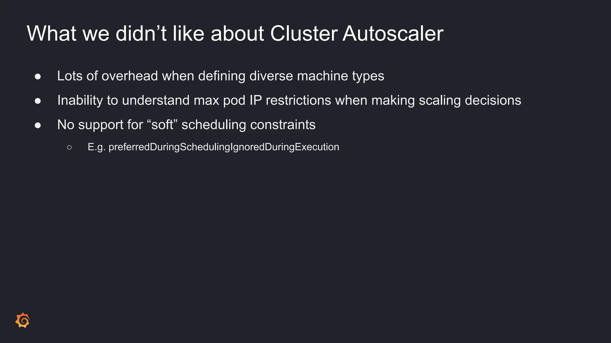 What we didn’t like about Cluster Autoscaler
● Lots of overhead when defining diverse machine types
● Inability to understand max pod IP restrictions when making scaling decisions
● No support for “soft” scheduling constraints
○ E.g. preferredDuringSchedulingIgnoredDuringExecution
 