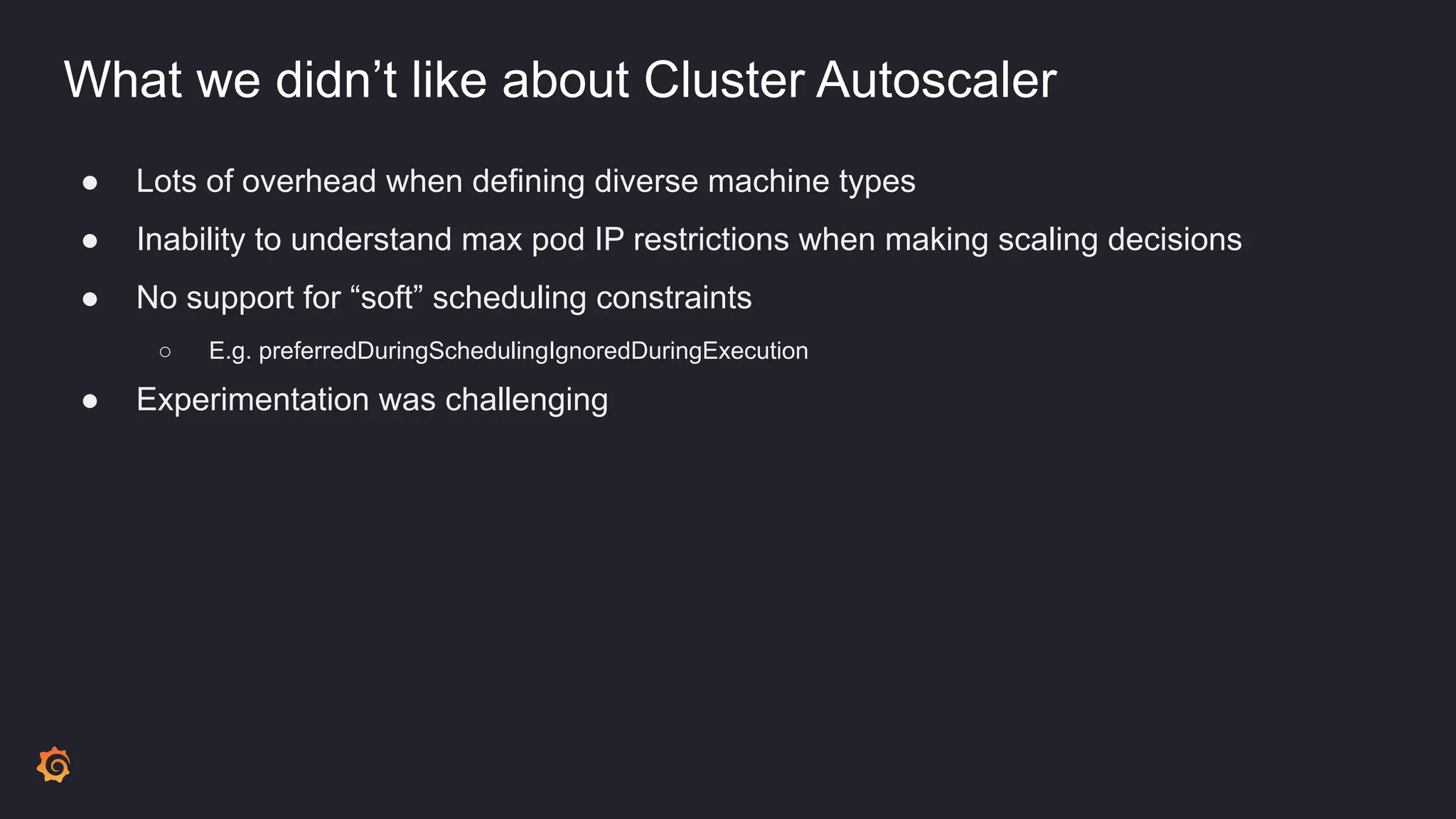 What we didn’t like about Cluster Autoscaler
● Lots of overhead when defining diverse machine types
● Inability to understand max pod IP restrictions when making scaling decisions
● No support for “soft” scheduling constraints
○ E.g. preferredDuringSchedulingIgnoredDuringExecution
● Experimentation was challenging
 