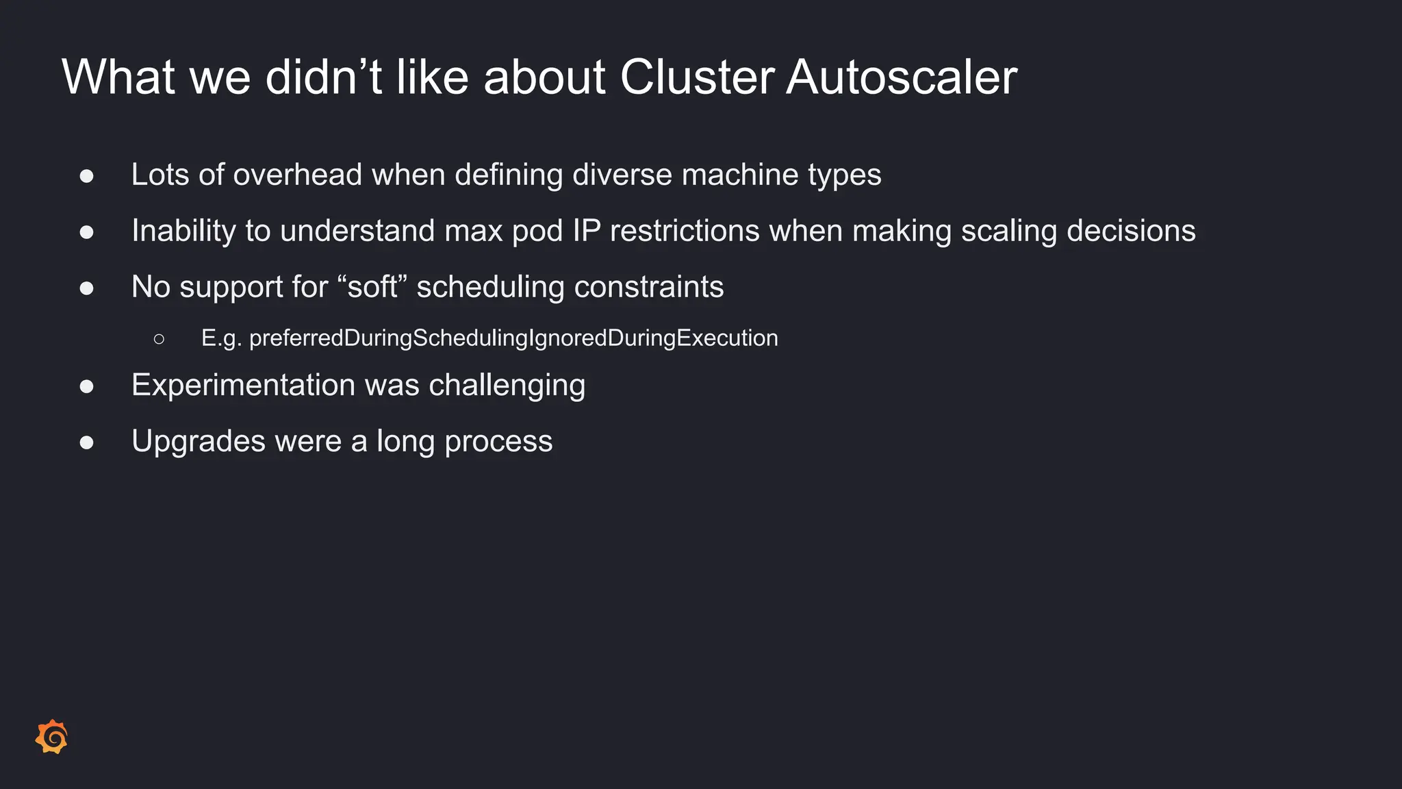 What we didn’t like about Cluster Autoscaler
● Lots of overhead when defining diverse machine types
● Inability to understand max pod IP restrictions when making scaling decisions
● No support for “soft” scheduling constraints
○ E.g. preferredDuringSchedulingIgnoredDuringExecution
● Experimentation was challenging
● Upgrades were a long process
 