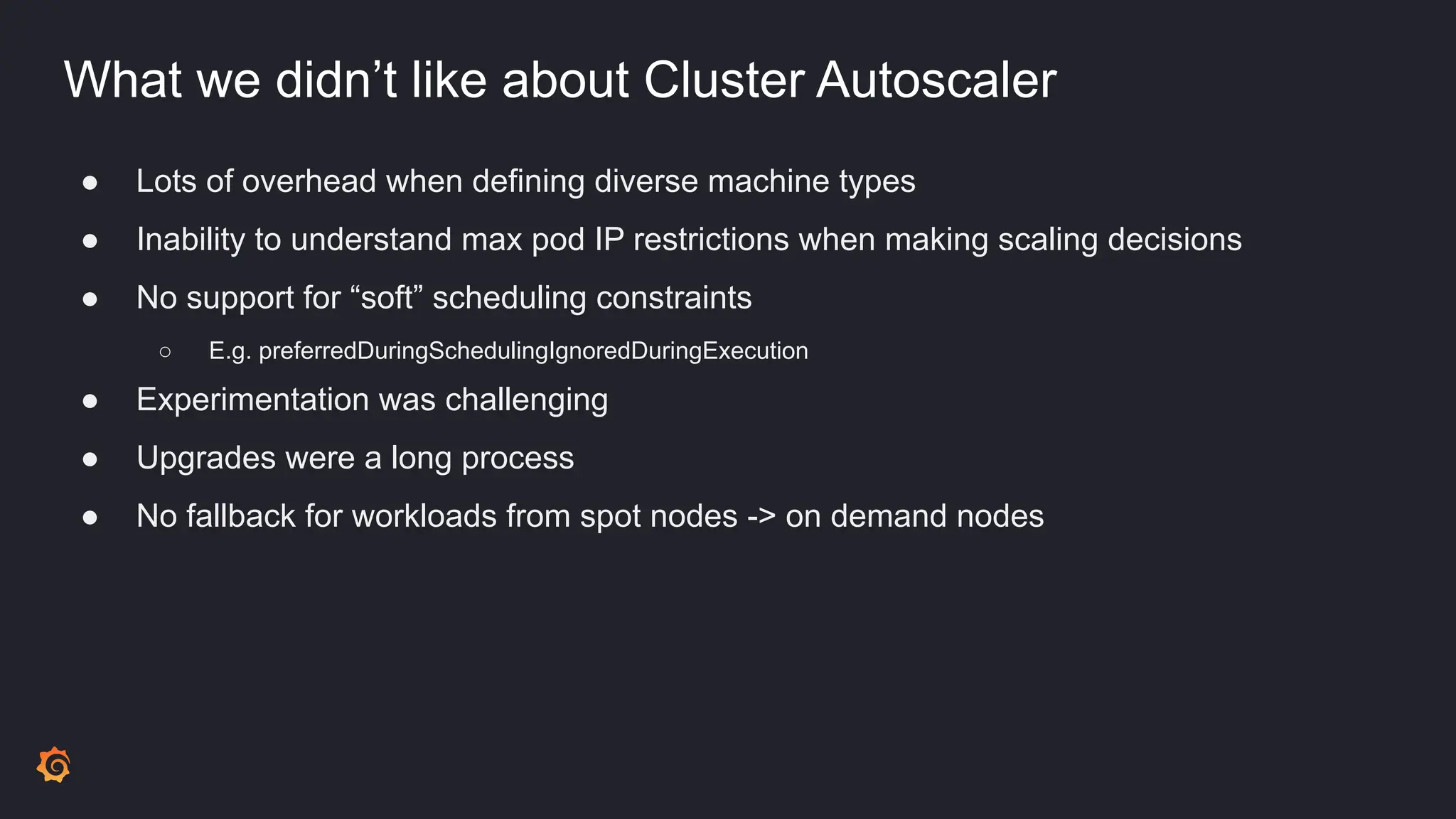 What we didn’t like about Cluster Autoscaler
● Lots of overhead when defining diverse machine types
● Inability to understand max pod IP restrictions when making scaling decisions
● No support for “soft” scheduling constraints
○ E.g. preferredDuringSchedulingIgnoredDuringExecution
● Experimentation was challenging
● Upgrades were a long process
● No fallback for workloads from spot nodes -> on demand nodes
 