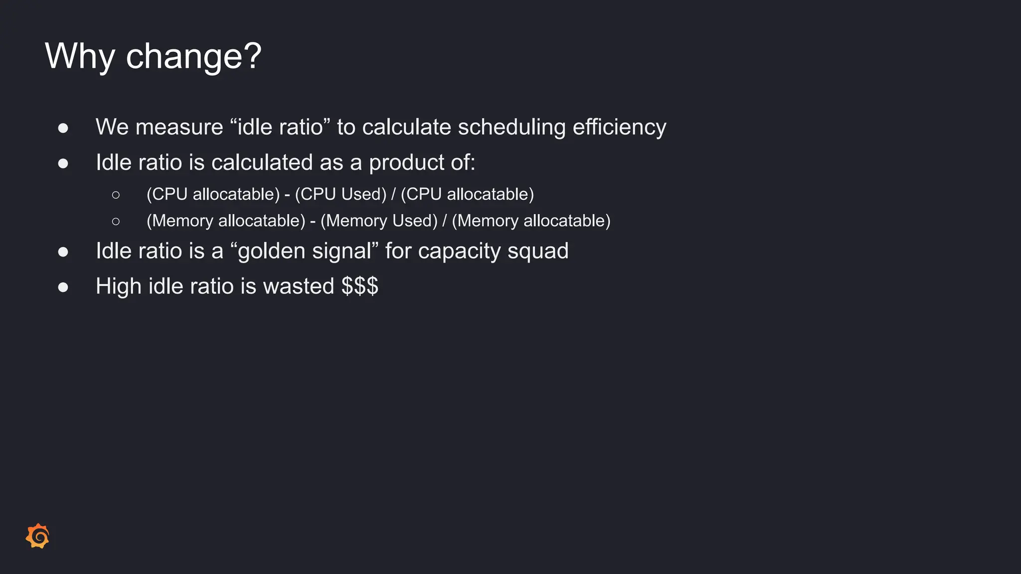 Why change?
● We measure “idle ratio” to calculate scheduling efficiency
● Idle ratio is calculated as a product of:
○ (CPU allocatable) - (CPU Used) / (CPU allocatable)
○ (Memory allocatable) - (Memory Used) / (Memory allocatable)
● Idle ratio is a “golden signal” for capacity squad
● High idle ratio is wasted $$$
 