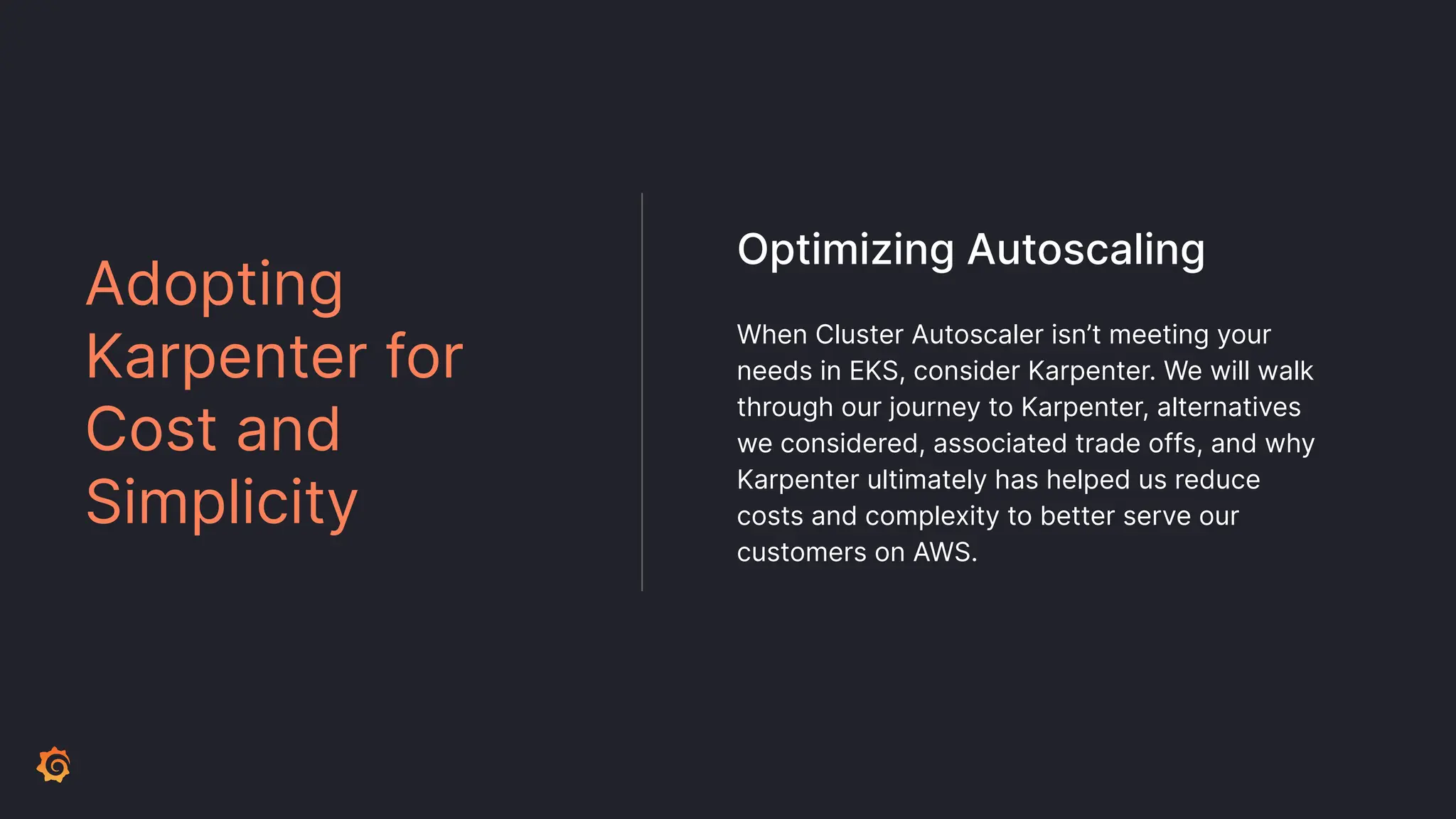When Cluster Autoscaler isn’t meeting your
needs in EKS, consider Karpenter. We will walk
through our journey to Karpenter, alternatives
we considered, associated trade offs, and why
Karpenter ultimately has helped us reduce
costs and complexity to better serve our
customers on AWS.
Adopting
Karpenter for
Cost and
Simplicity
Optimizing Autoscaling
 
