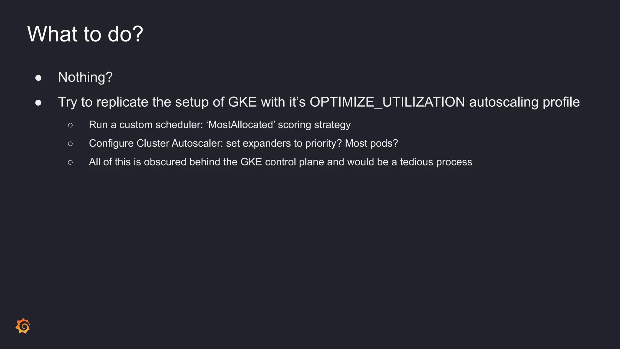 What to do?
● Nothing?
● Try to replicate the setup of GKE with it’s OPTIMIZE_UTILIZATION autoscaling profile
○ Run a custom scheduler: ‘MostAllocated’ scoring strategy
○ Configure Cluster Autoscaler: set expanders to priority? Most pods?
○ All of this is obscured behind the GKE control plane and would be a tedious process
 