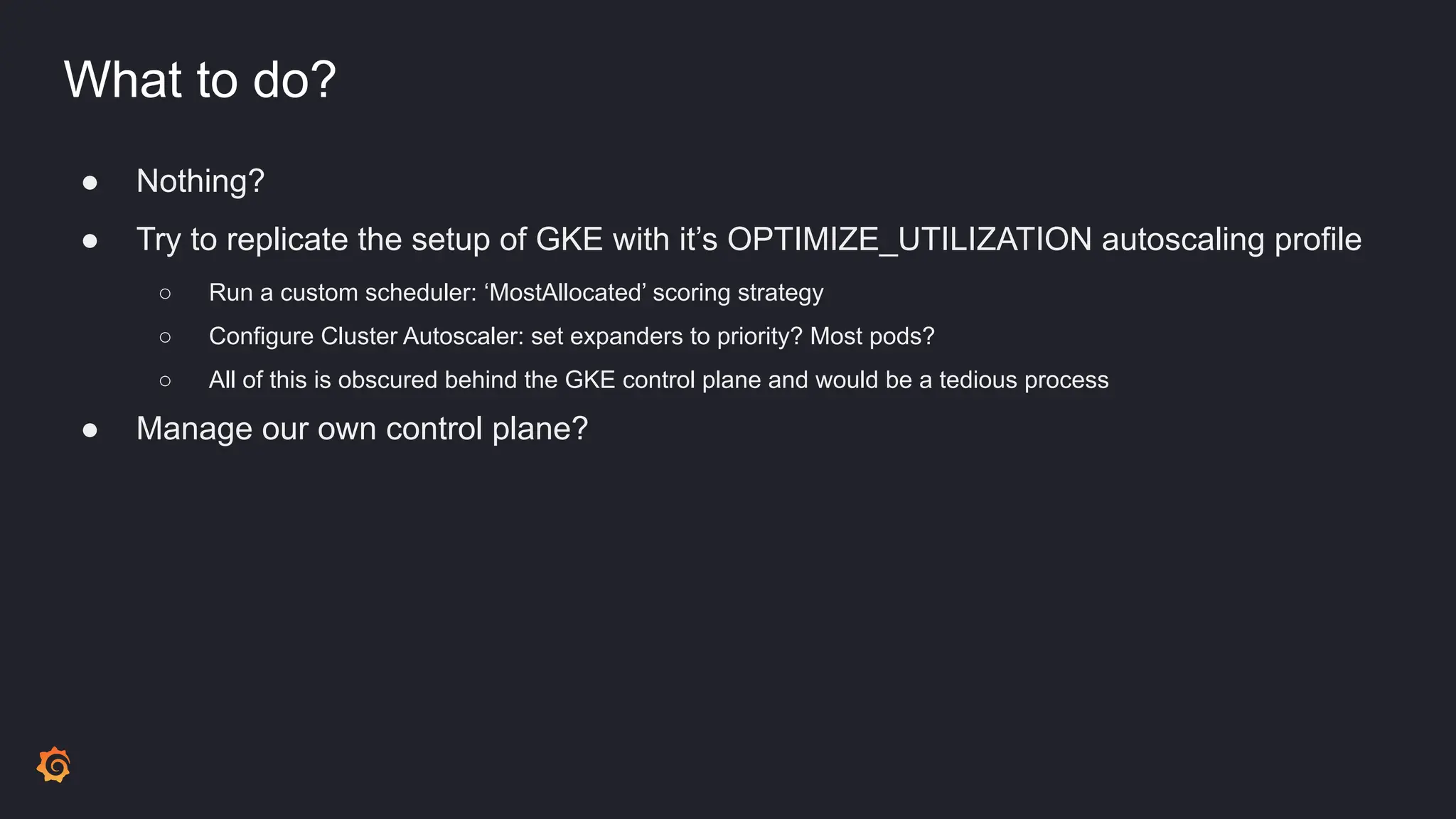 What to do?
● Nothing?
● Try to replicate the setup of GKE with it’s OPTIMIZE_UTILIZATION autoscaling profile
○ Run a custom scheduler: ‘MostAllocated’ scoring strategy
○ Configure Cluster Autoscaler: set expanders to priority? Most pods?
○ All of this is obscured behind the GKE control plane and would be a tedious process
● Manage our own control plane?
 