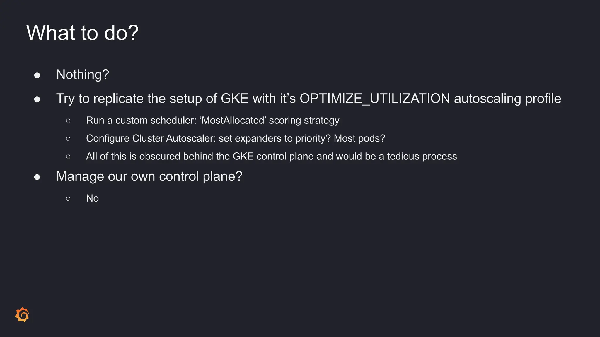 What to do?
● Nothing?
● Try to replicate the setup of GKE with it’s OPTIMIZE_UTILIZATION autoscaling profile
○ Run a custom scheduler: ‘MostAllocated’ scoring strategy
○ Configure Cluster Autoscaler: set expanders to priority? Most pods?
○ All of this is obscured behind the GKE control plane and would be a tedious process
● Manage our own control plane?
○ No
 