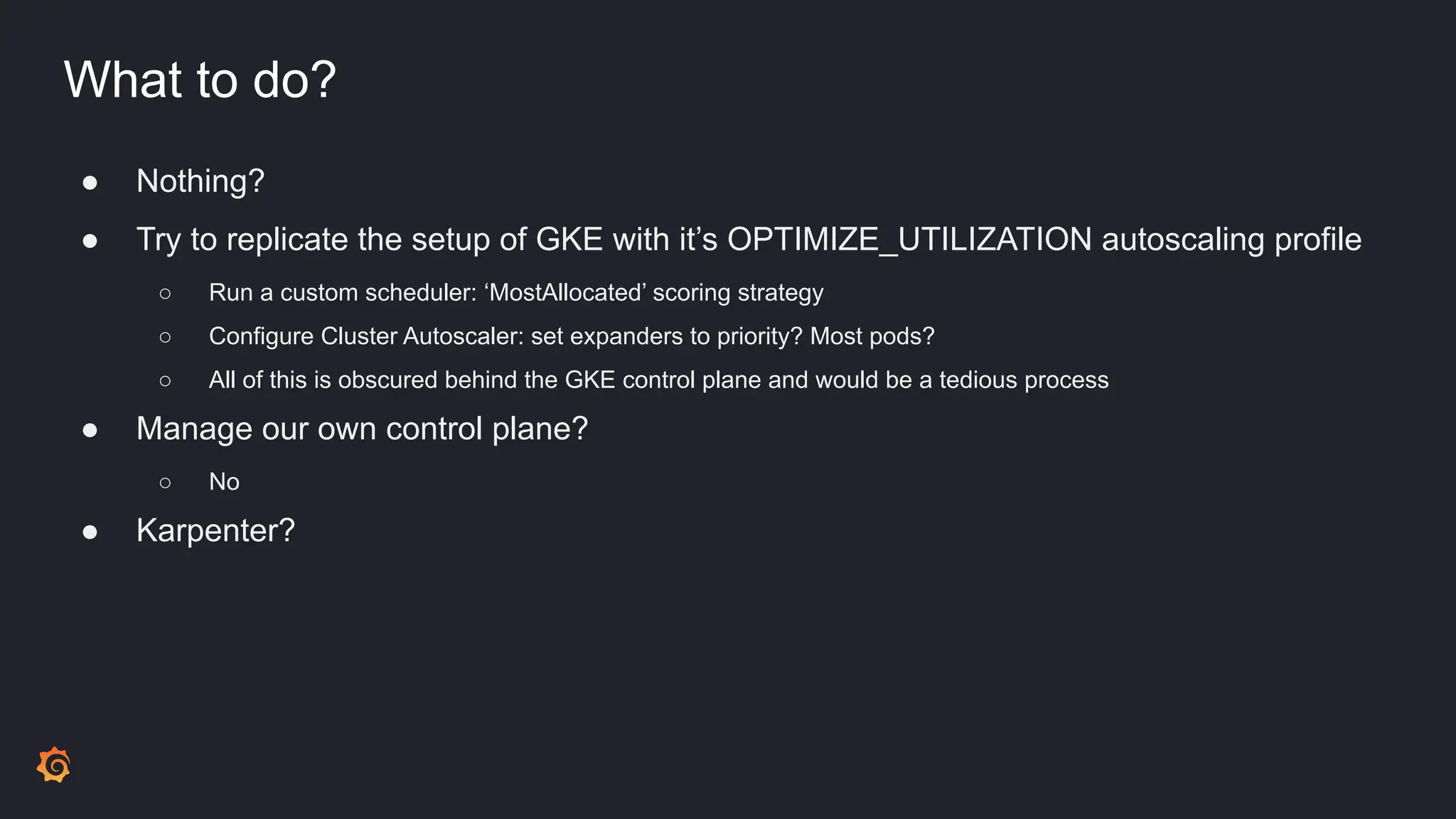 What to do?
● Nothing?
● Try to replicate the setup of GKE with it’s OPTIMIZE_UTILIZATION autoscaling profile
○ Run a custom scheduler: ‘MostAllocated’ scoring strategy
○ Configure Cluster Autoscaler: set expanders to priority? Most pods?
○ All of this is obscured behind the GKE control plane and would be a tedious process
● Manage our own control plane?
○ No
● Karpenter?
 