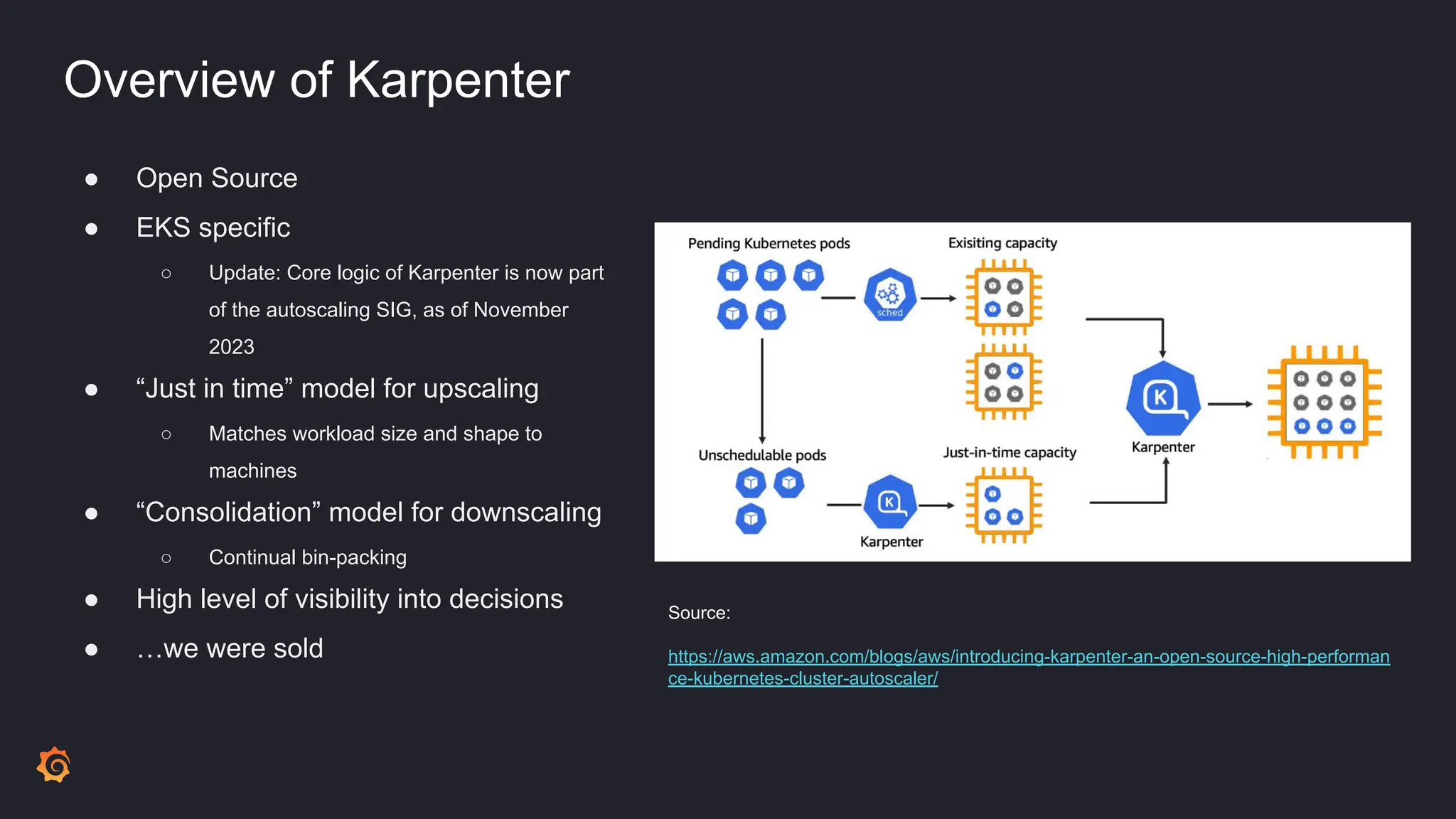 Overview of Karpenter
● Open Source
● EKS specific
○ Update: Core logic of Karpenter is now part
of the autoscaling SIG, as of November
2023
● “Just in time” model for upscaling
○ Matches workload size and shape to
machines
● “Consolidation” model for downscaling
○ Continual bin-packing
● High level of visibility into decisions
● …we were sold
Source:
https://aws.amazon.com/blogs/aws/introducing-karpenter-an-open-source-high-performan
ce-kubernetes-cluster-autoscaler/
 