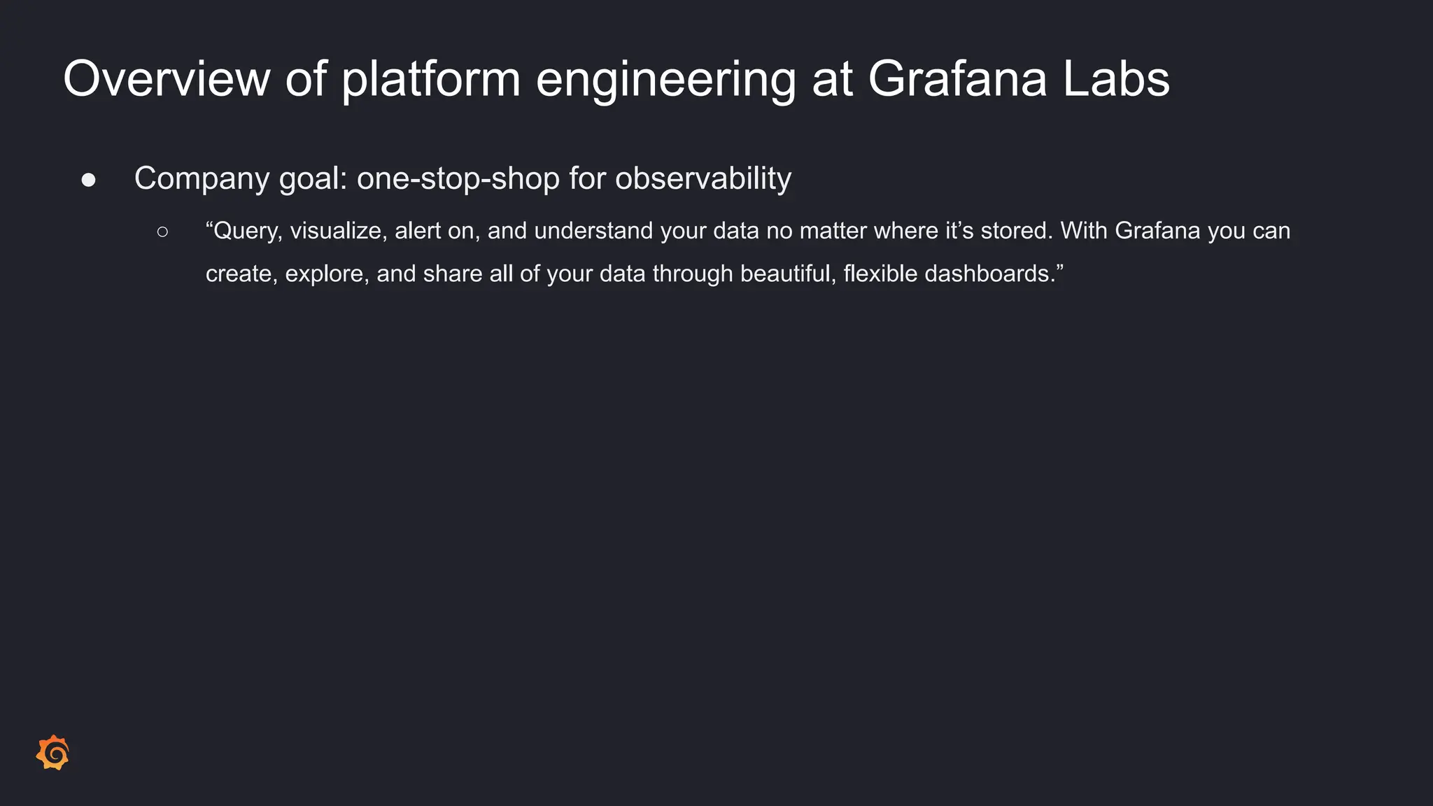 Overview of platform engineering at Grafana Labs
● Company goal: one-stop-shop for observability
○ “Query, visualize, alert on, and understand your data no matter where it’s stored. With Grafana you can
create, explore, and share all of your data through beautiful, flexible dashboards.”
 
