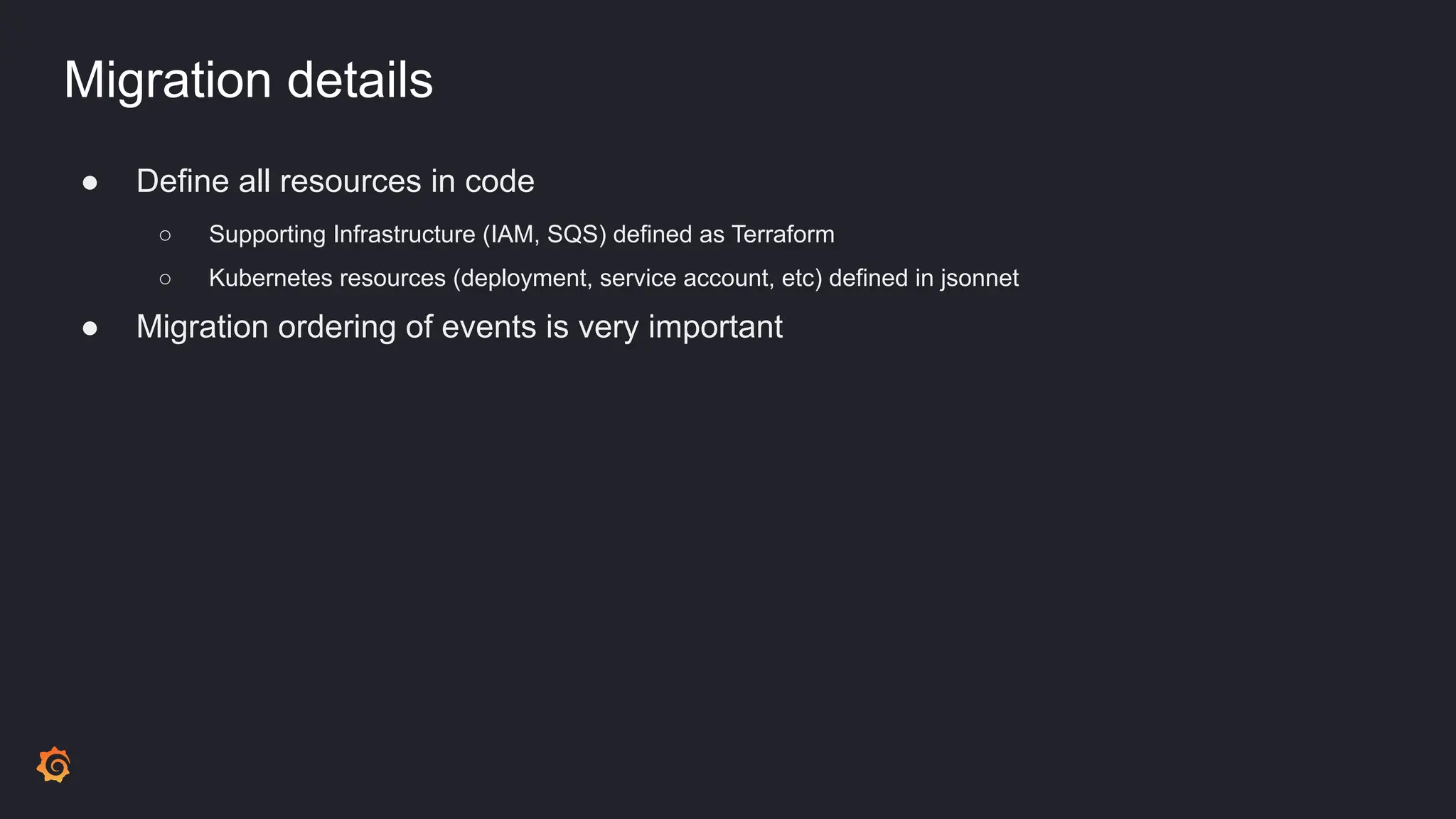 Migration details
● Define all resources in code
○ Supporting Infrastructure (IAM, SQS) defined as Terraform
○ Kubernetes resources (deployment, service account, etc) defined in jsonnet
● Migration ordering of events is very important
 