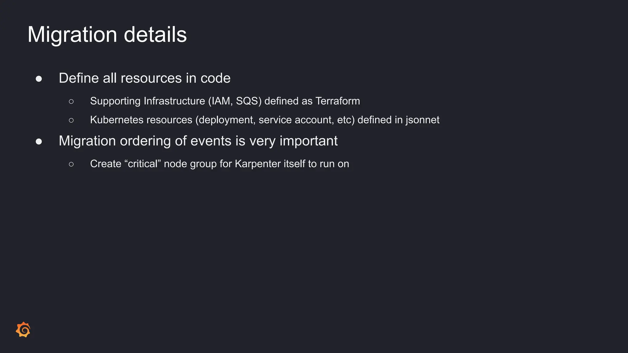 Migration details
● Define all resources in code
○ Supporting Infrastructure (IAM, SQS) defined as Terraform
○ Kubernetes resources (deployment, service account, etc) defined in jsonnet
● Migration ordering of events is very important
○ Create “critical” node group for Karpenter itself to run on
 