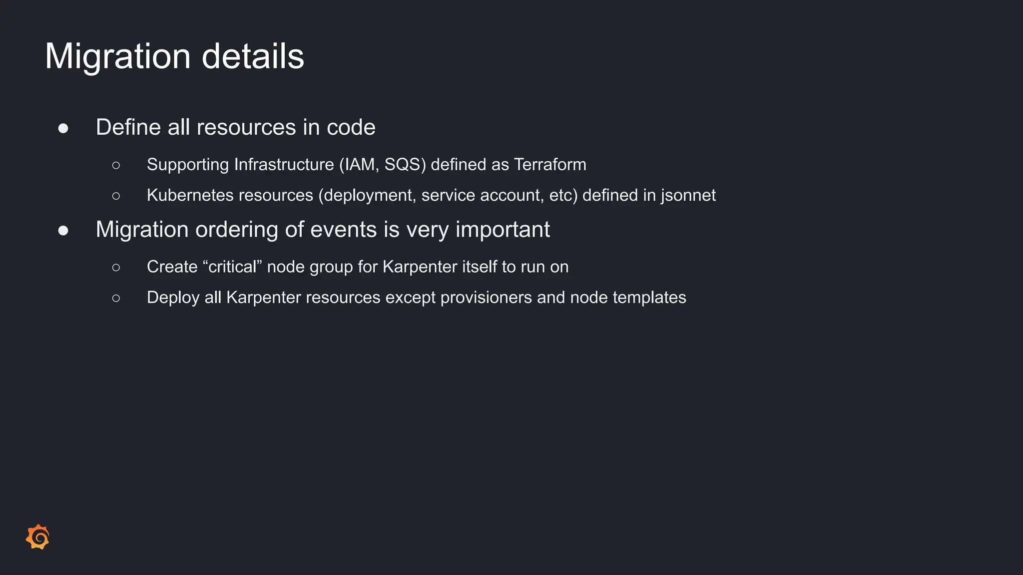 Migration details
● Define all resources in code
○ Supporting Infrastructure (IAM, SQS) defined as Terraform
○ Kubernetes resources (deployment, service account, etc) defined in jsonnet
● Migration ordering of events is very important
○ Create “critical” node group for Karpenter itself to run on
○ Deploy all Karpenter resources except provisioners and node templates
 