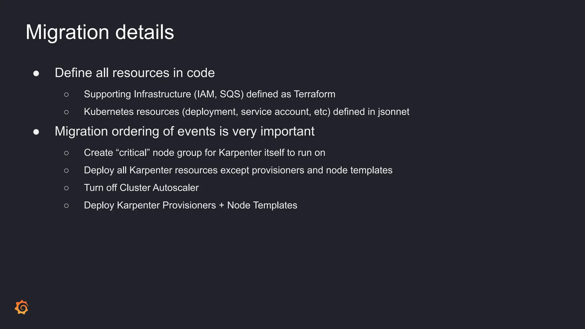 Migration details
● Define all resources in code
○ Supporting Infrastructure (IAM, SQS) defined as Terraform
○ Kubernetes resources (deployment, service account, etc) defined in jsonnet
● Migration ordering of events is very important
○ Create “critical” node group for Karpenter itself to run on
○ Deploy all Karpenter resources except provisioners and node templates
○ Turn off Cluster Autoscaler
○ Deploy Karpenter Provisioners + Node Templates
 