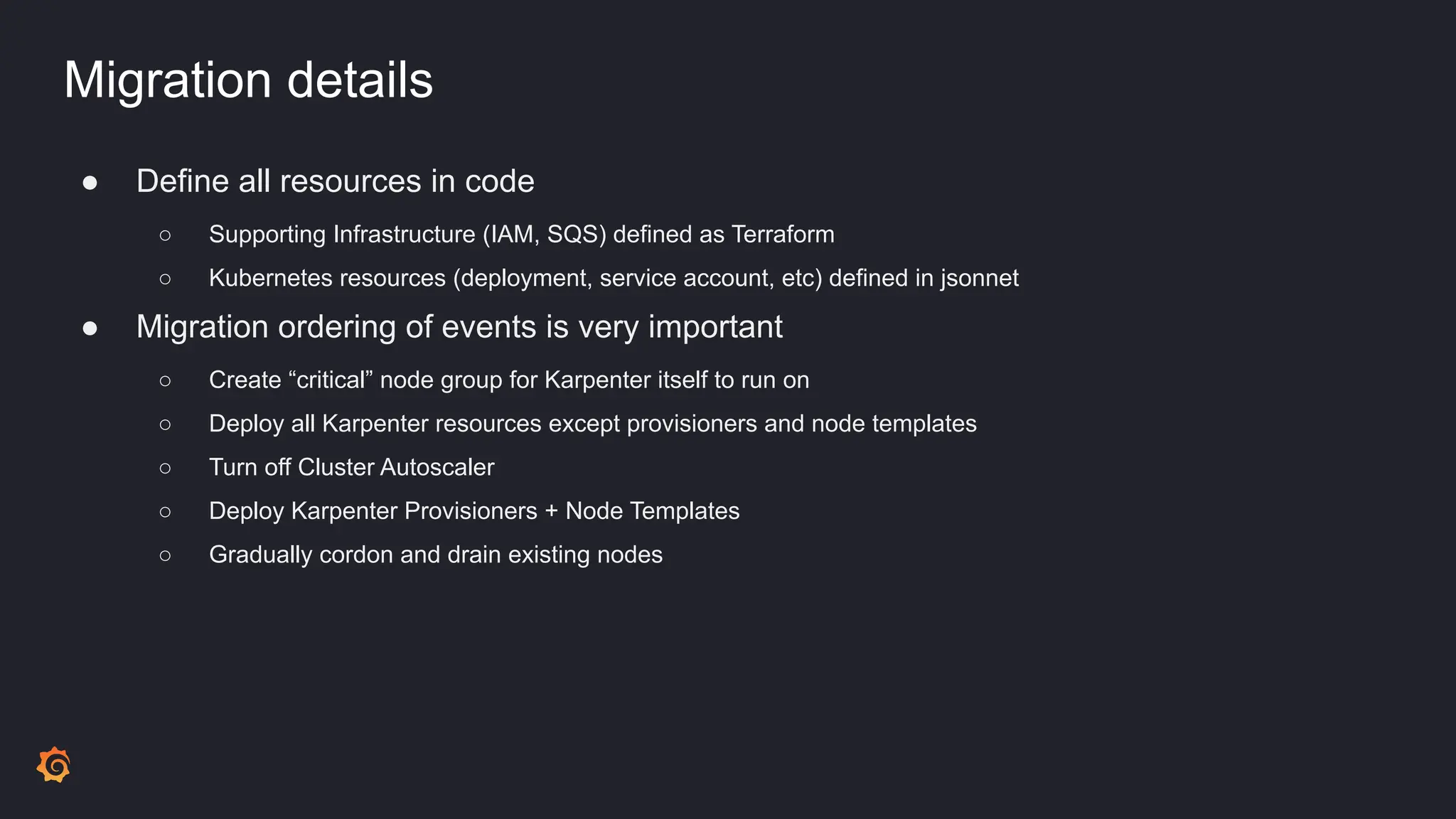 Migration details
● Define all resources in code
○ Supporting Infrastructure (IAM, SQS) defined as Terraform
○ Kubernetes resources (deployment, service account, etc) defined in jsonnet
● Migration ordering of events is very important
○ Create “critical” node group for Karpenter itself to run on
○ Deploy all Karpenter resources except provisioners and node templates
○ Turn off Cluster Autoscaler
○ Deploy Karpenter Provisioners + Node Templates
○ Gradually cordon and drain existing nodes
 