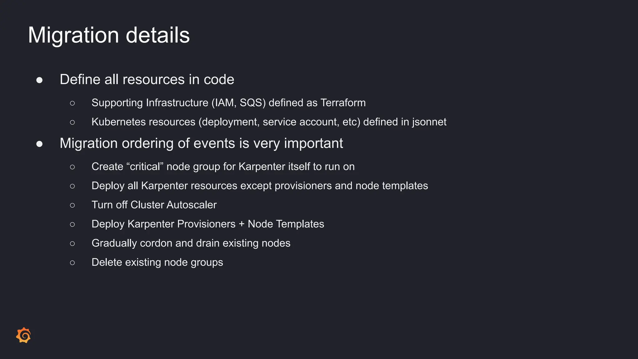 Migration details
● Define all resources in code
○ Supporting Infrastructure (IAM, SQS) defined as Terraform
○ Kubernetes resources (deployment, service account, etc) defined in jsonnet
● Migration ordering of events is very important
○ Create “critical” node group for Karpenter itself to run on
○ Deploy all Karpenter resources except provisioners and node templates
○ Turn off Cluster Autoscaler
○ Deploy Karpenter Provisioners + Node Templates
○ Gradually cordon and drain existing nodes
○ Delete existing node groups
 