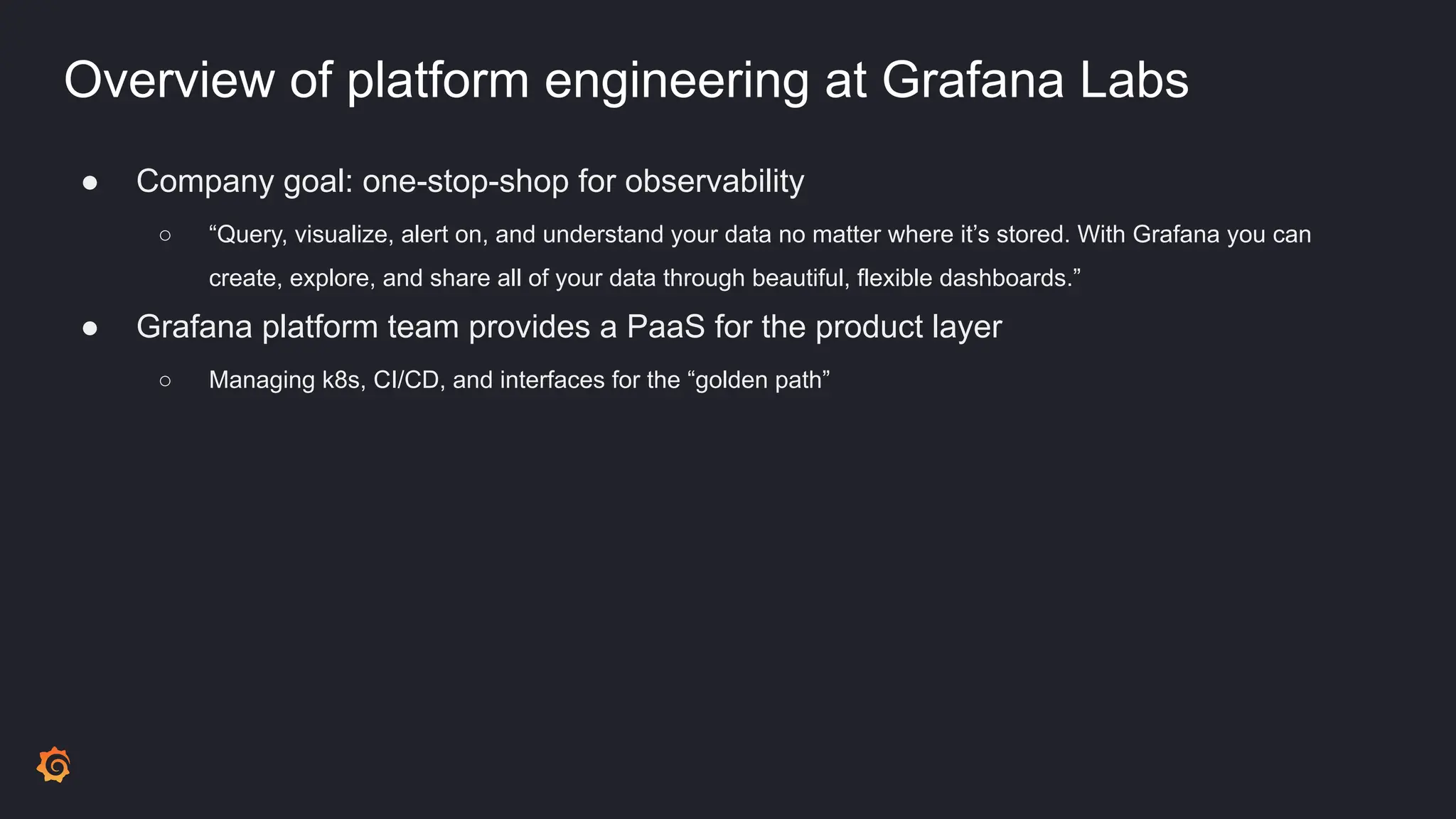 Overview of platform engineering at Grafana Labs
● Company goal: one-stop-shop for observability
○ “Query, visualize, alert on, and understand your data no matter where it’s stored. With Grafana you can
create, explore, and share all of your data through beautiful, flexible dashboards.”
● Grafana platform team provides a PaaS for the product layer
○ Managing k8s, CI/CD, and interfaces for the “golden path”
 