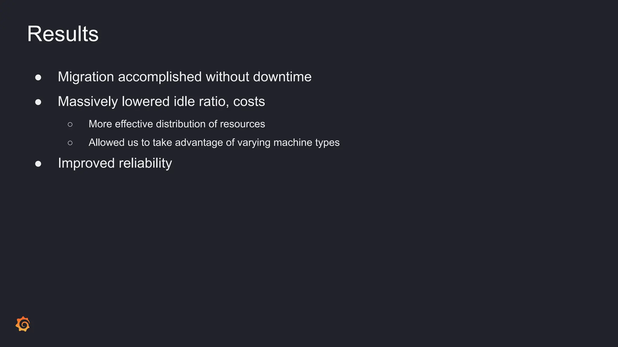 Results
● Migration accomplished without downtime
● Massively lowered idle ratio, costs
○ More effective distribution of resources
○ Allowed us to take advantage of varying machine types
● Improved reliability
 
