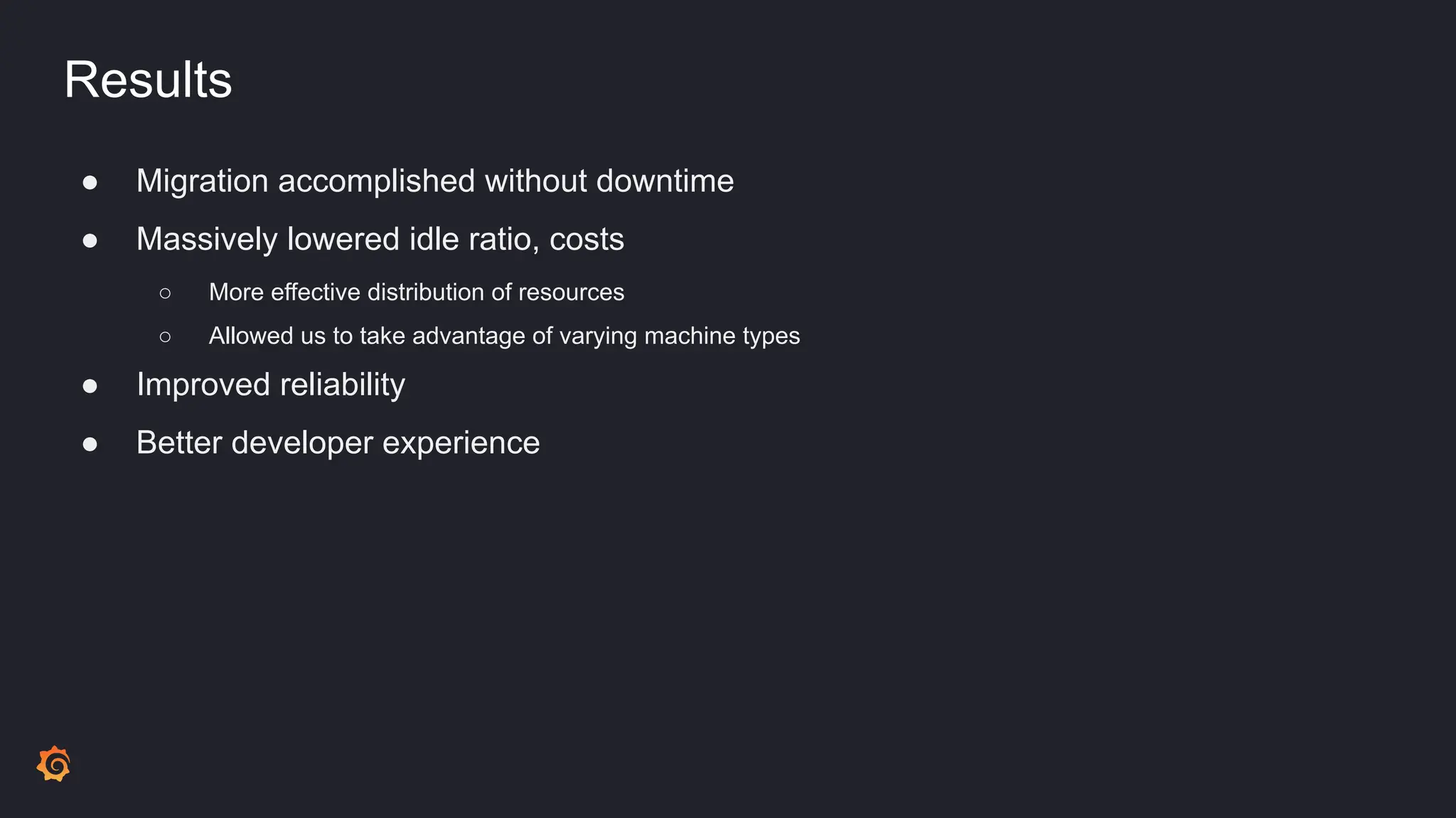 Results
● Migration accomplished without downtime
● Massively lowered idle ratio, costs
○ More effective distribution of resources
○ Allowed us to take advantage of varying machine types
● Improved reliability
● Better developer experience
 
