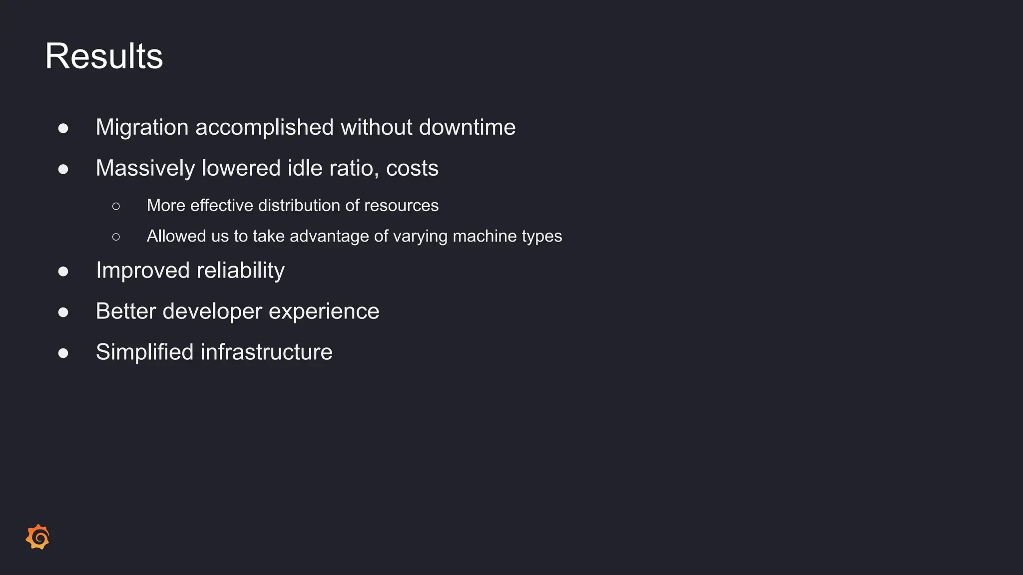 Results
● Migration accomplished without downtime
● Massively lowered idle ratio, costs
○ More effective distribution of resources
○ Allowed us to take advantage of varying machine types
● Improved reliability
● Better developer experience
● Simplified infrastructure
 