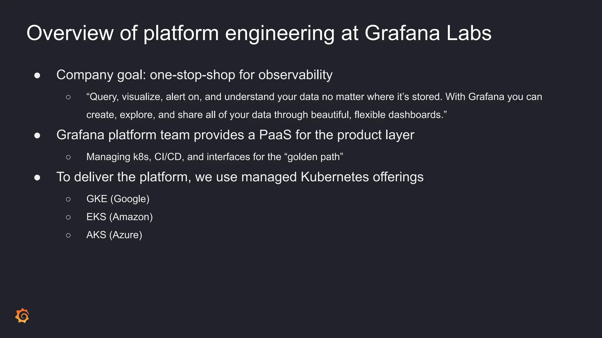 Overview of platform engineering at Grafana Labs
● Company goal: one-stop-shop for observability
○ “Query, visualize, alert on, and understand your data no matter where it’s stored. With Grafana you can
create, explore, and share all of your data through beautiful, flexible dashboards.”
● Grafana platform team provides a PaaS for the product layer
○ Managing k8s, CI/CD, and interfaces for the “golden path”
● To deliver the platform, we use managed Kubernetes offerings
○ GKE (Google)
○ EKS (Amazon)
○ AKS (Azure)
 