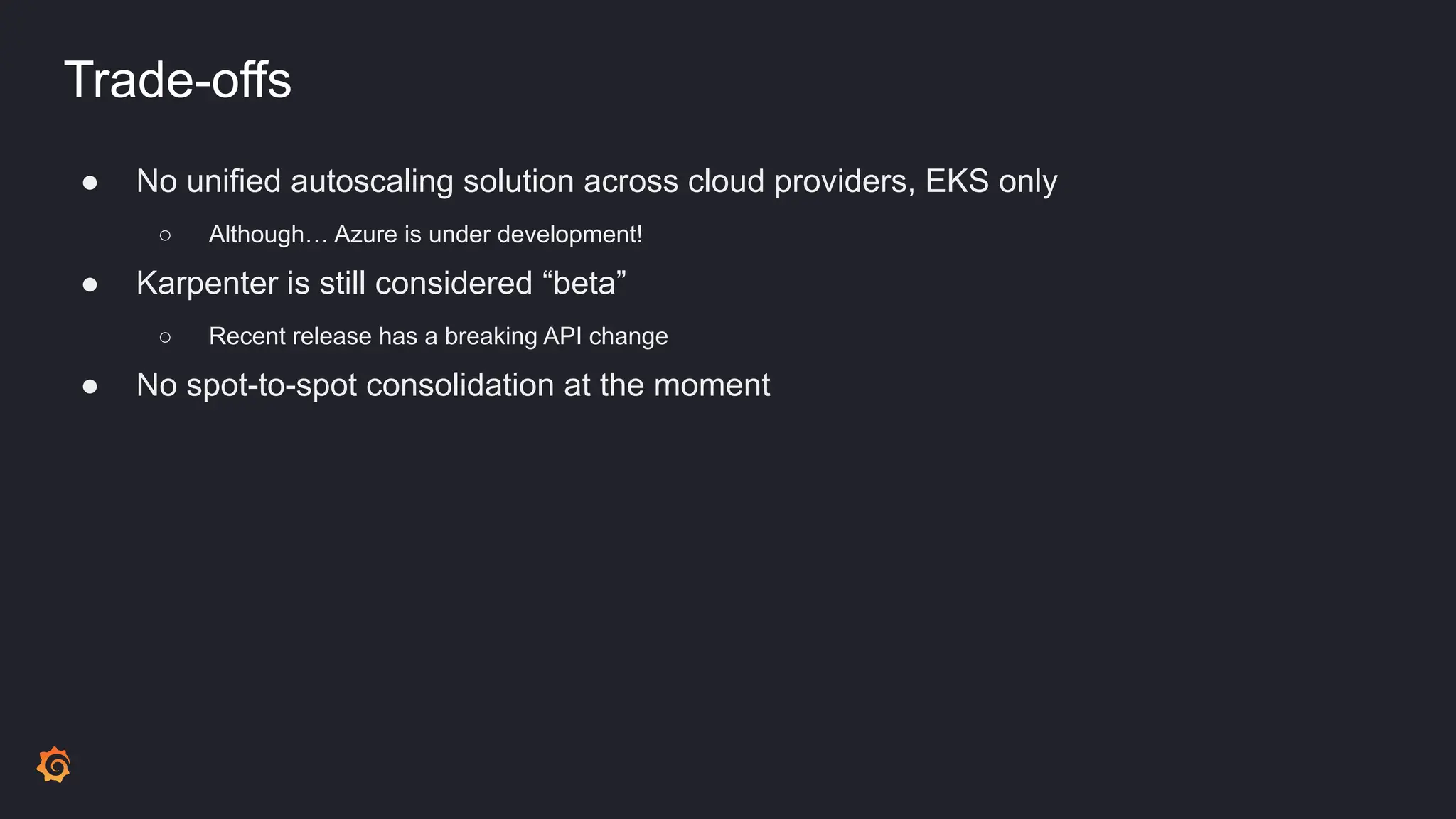 Trade-offs
● No unified autoscaling solution across cloud providers, EKS only
○ Although… Azure is under development!
● Karpenter is still considered “beta”
○ Recent release has a breaking API change
● No spot-to-spot consolidation at the moment
 