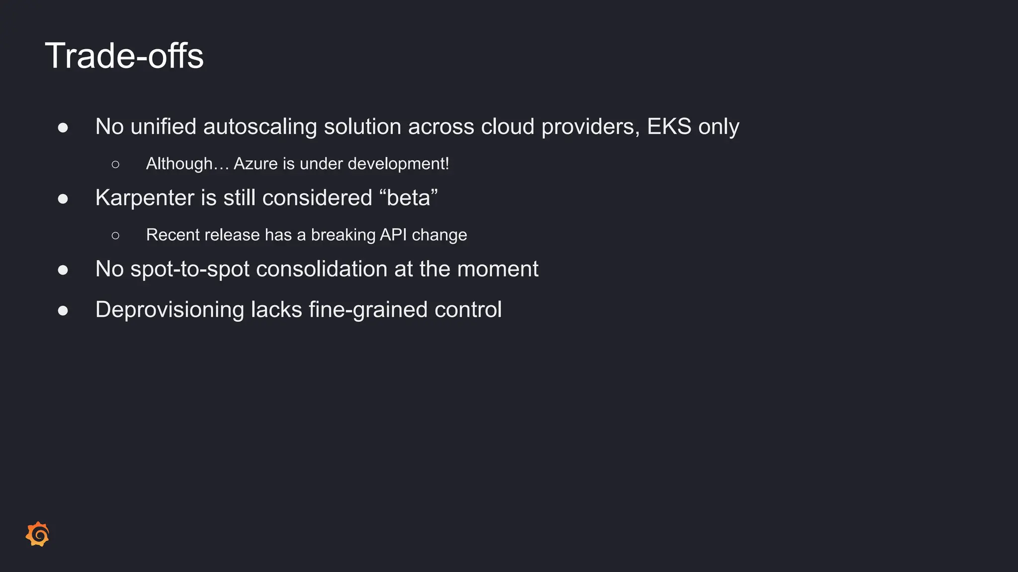 Trade-offs
● No unified autoscaling solution across cloud providers, EKS only
○ Although… Azure is under development!
● Karpenter is still considered “beta”
○ Recent release has a breaking API change
● No spot-to-spot consolidation at the moment
● Deprovisioning lacks fine-grained control
 