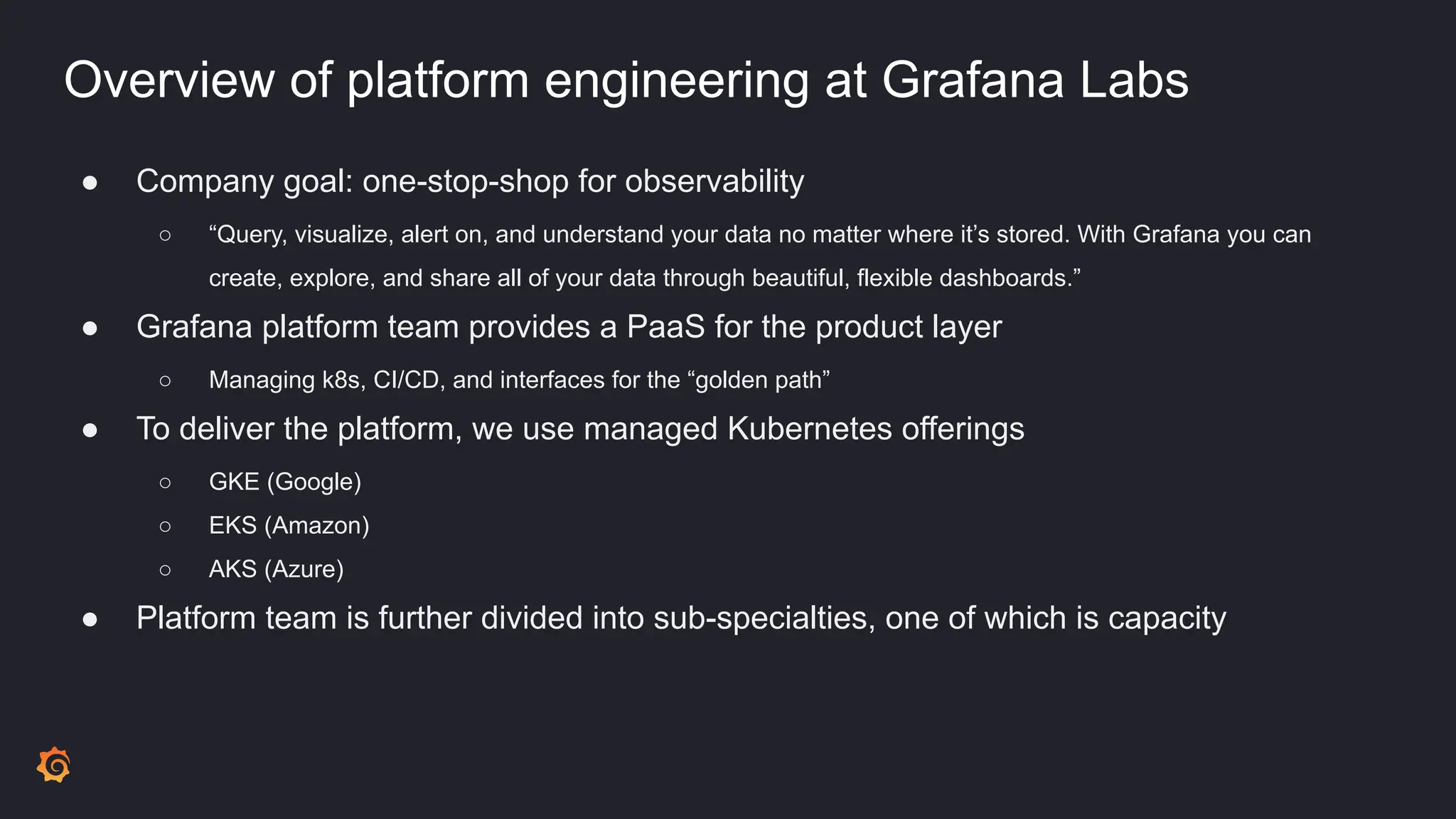 Overview of platform engineering at Grafana Labs
● Company goal: one-stop-shop for observability
○ “Query, visualize, alert on, and understand your data no matter where it’s stored. With Grafana you can
create, explore, and share all of your data through beautiful, flexible dashboards.”
● Grafana platform team provides a PaaS for the product layer
○ Managing k8s, CI/CD, and interfaces for the “golden path”
● To deliver the platform, we use managed Kubernetes offerings
○ GKE (Google)
○ EKS (Amazon)
○ AKS (Azure)
● Platform team is further divided into sub-specialties, one of which is capacity
 