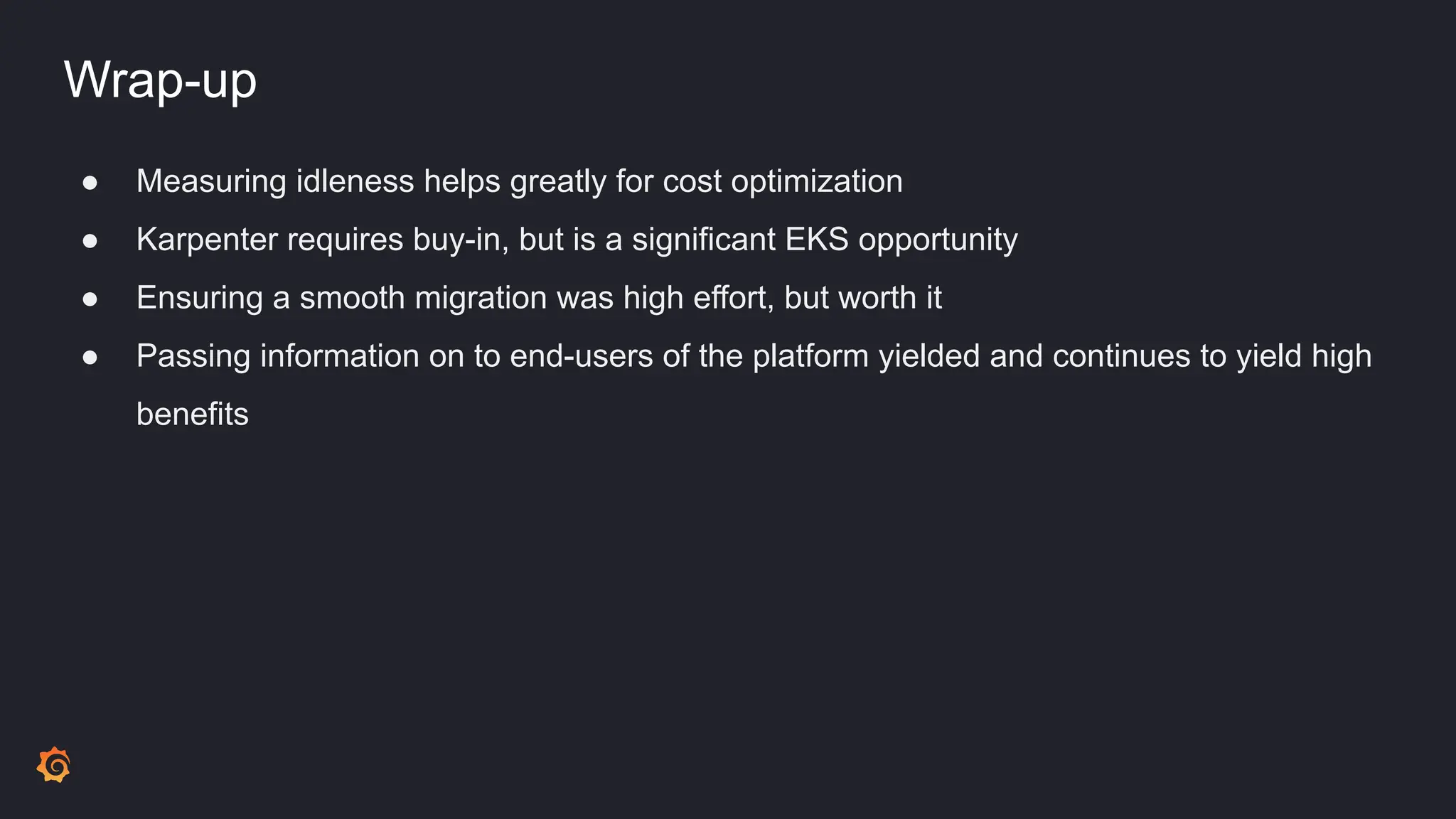 Wrap-up
● Measuring idleness helps greatly for cost optimization
● Karpenter requires buy-in, but is a significant EKS opportunity
● Ensuring a smooth migration was high effort, but worth it
● Passing information on to end-users of the platform yielded and continues to yield high
benefits
 