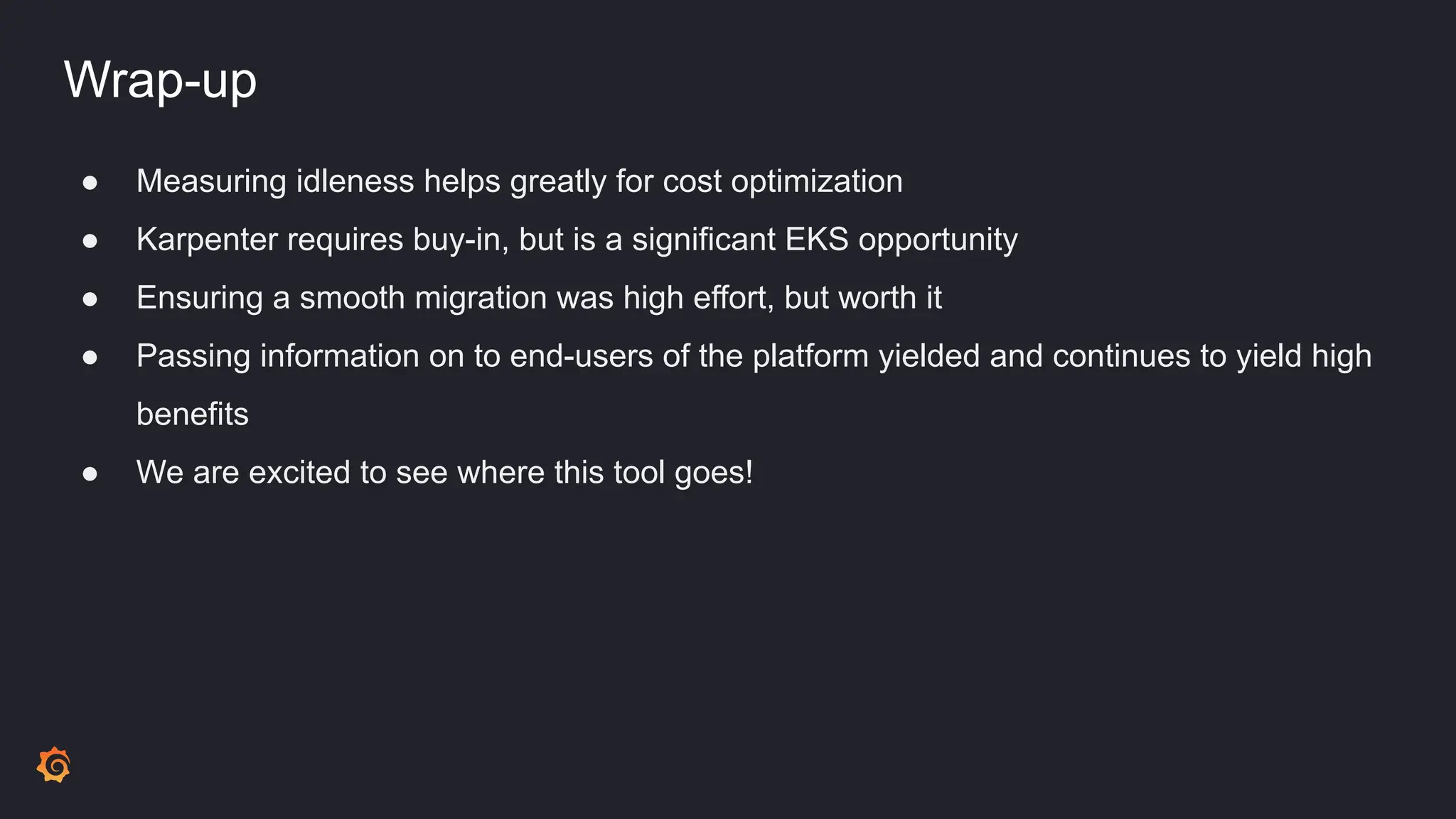 Wrap-up
● Measuring idleness helps greatly for cost optimization
● Karpenter requires buy-in, but is a significant EKS opportunity
● Ensuring a smooth migration was high effort, but worth it
● Passing information on to end-users of the platform yielded and continues to yield high
benefits
● We are excited to see where this tool goes!
 