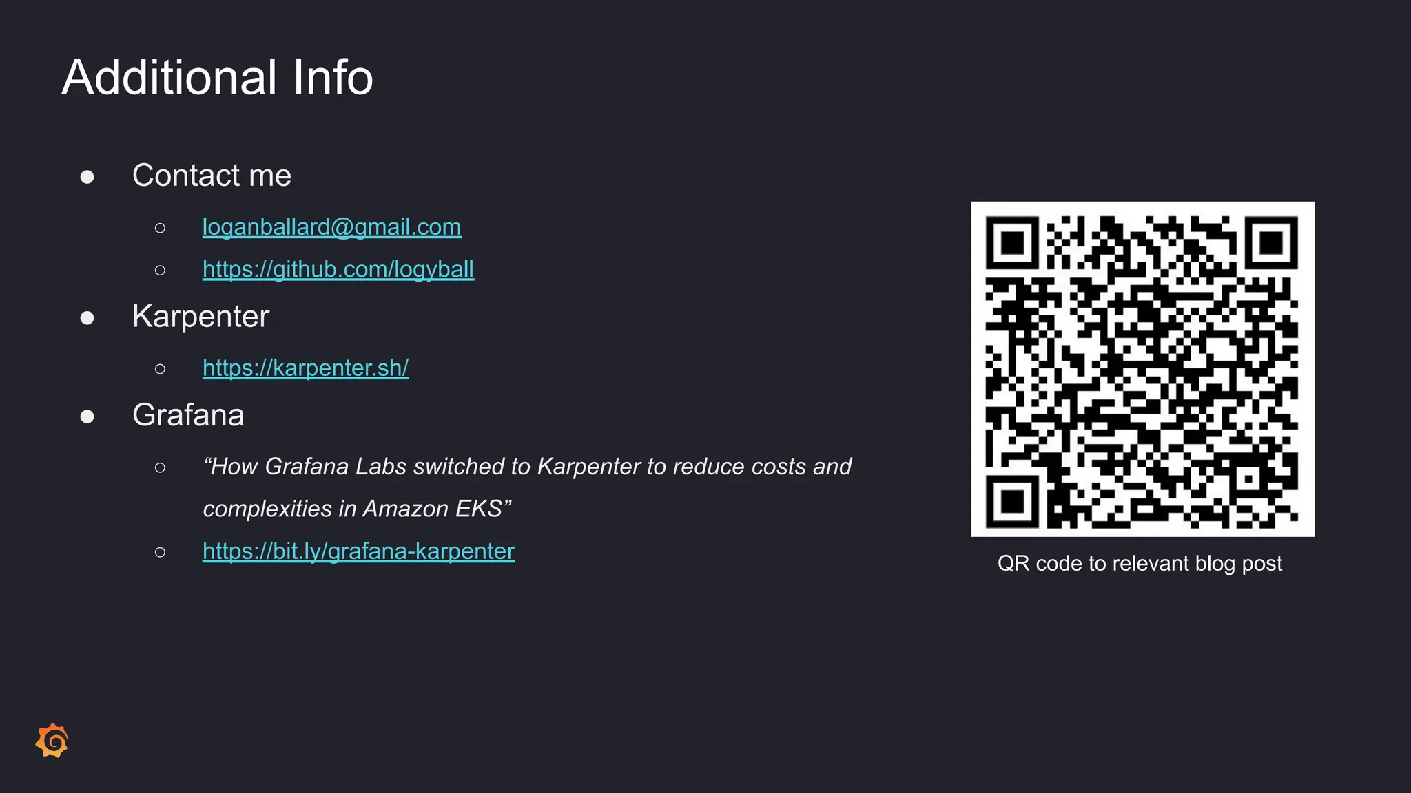 Additional Info
● Contact me
○ loganballard@gmail.com
○ https://github.com/logyball
● Karpenter
○ https://karpenter.sh/
● Grafana
○ “How Grafana Labs switched to Karpenter to reduce costs and
complexities in Amazon EKS”
○ https://bit.ly/grafana-karpenter QR code to relevant blog post
 