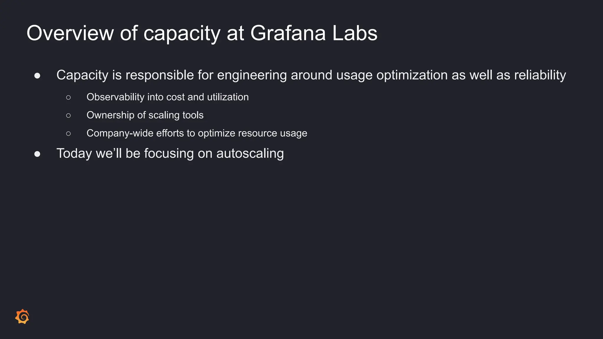 Overview of capacity at Grafana Labs
● Capacity is responsible for engineering around usage optimization as well as reliability
○ Observability into cost and utilization
○ Ownership of scaling tools
○ Company-wide efforts to optimize resource usage
● Today we’ll be focusing on autoscaling
 