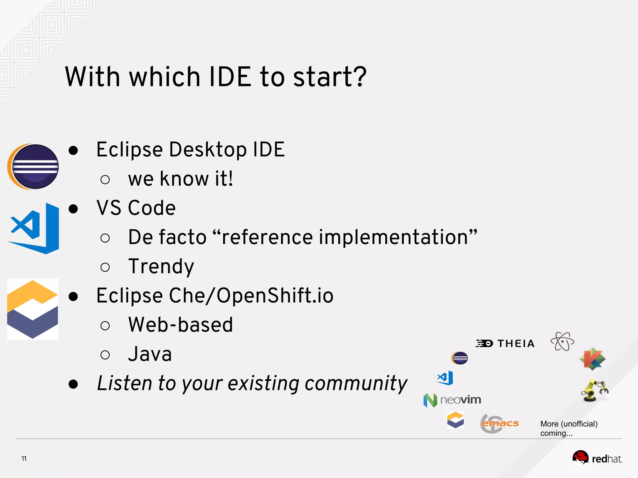 With which IDE to start? ● Eclipse Desktop IDE ○ we know it! ● VS Code ○ De facto “reference implementation” ○ Trendy ● Eclipse Che/OpenShift.io ○ Web-based ○ Java ● Listen to your existing community More (unofficial) coming... 