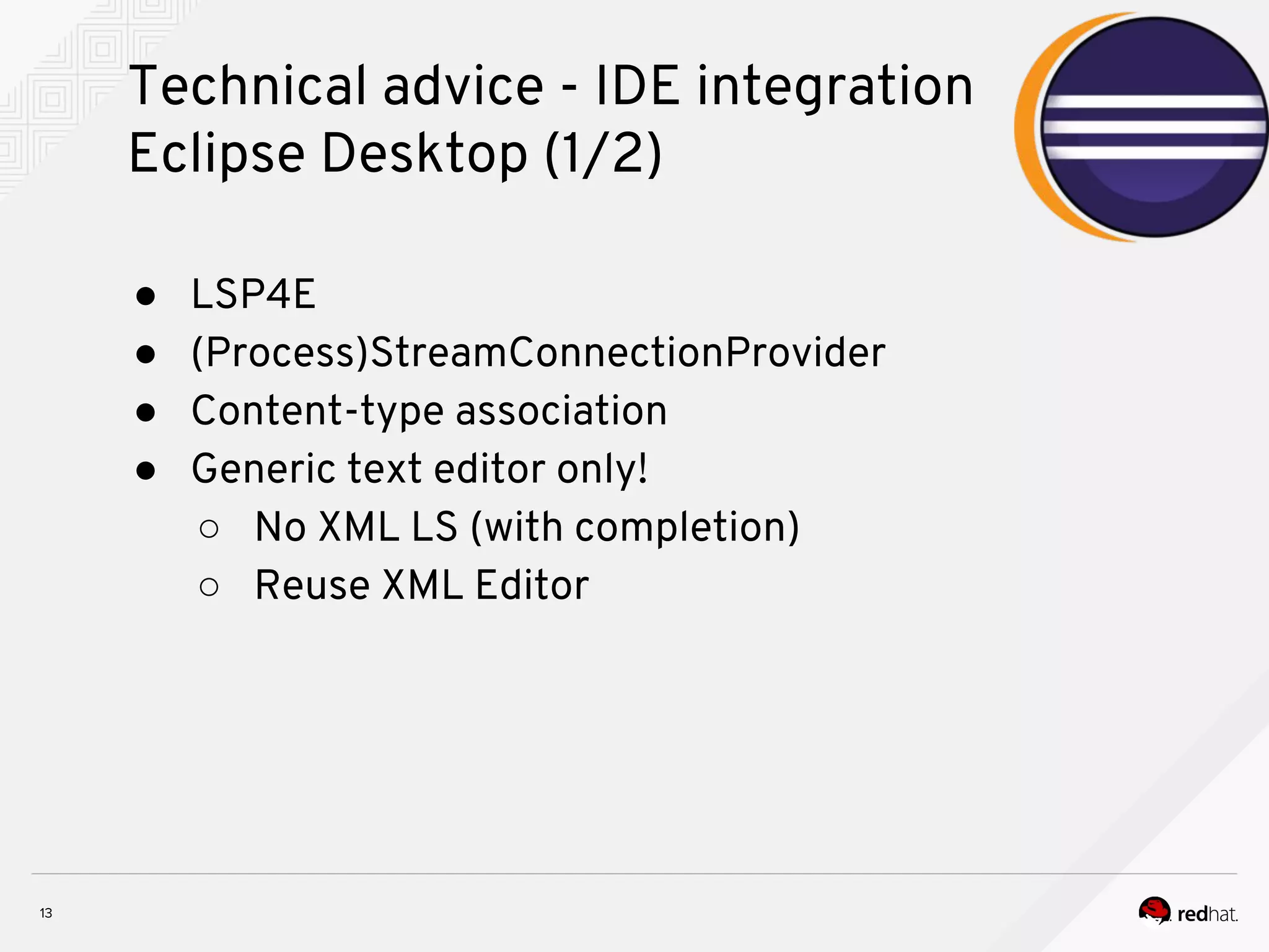 Technical advice - IDE integration Eclipse Desktop (1/2) ● LSP4E ● (Process)StreamConnectionProvider ● Content-type association ● Generic text editor only! ○ No XML LS (with completion) ○ Reuse XML Editor 
