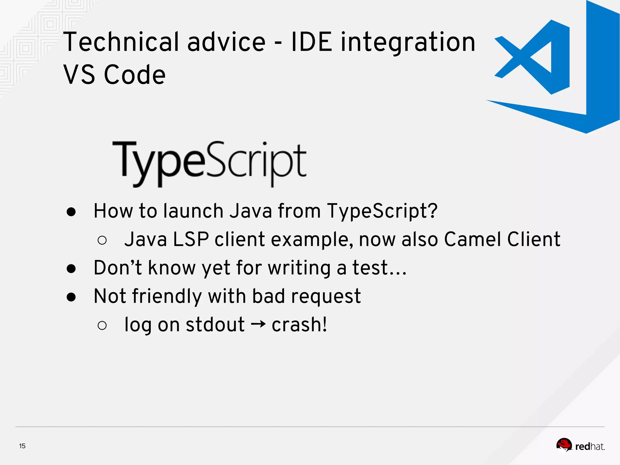 Technical advice - IDE integration VS Code ● How to launch Java from TypeScript? ○ Java LSP client example, now also Camel Client ● Don’t know yet for writing a test… ● Not friendly with bad request ○ log on stdout → crash! 